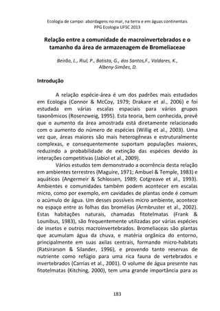 Ecologia de campo: abordagens no mar, na terra e em águas continentais 
PPG Ecologia UFSC 2013 
Relação entre a comunidade de macroinvertebrados e o 
tamanho da área de armazenagem de Bromeliaceae 
Beirão, L., Riul, P., Batista, G., dos Santos,F., Valdares, K., 
Albeny-Simões, D. 
183 
Introdução 
A relação espécie-área é um dos padrões mais estudados 
em Ecologia (Connor & McCoy, 1979; Drakare et al., 2006) e foi 
estudada em várias escalas espaciais para vários grupos 
taxonômicos (Rosenzweig, 1995). Esta teoria, bem conhecida, prevê 
que o aumento da área amostrada está diretamente relacionado 
com o aumento do número de espécies (Willig et al., 2003). Uma 
vez que, áreas maiores são mais heterogêneas e estruturalmente 
complexas, e consequentemente suportam populações maiores, 
reduzindo a probabilidade de extinção das espécies devido às 
interações competitivas (Jabiol et al., 2009). 
Vários estudos tem demonstrado a ocorrência desta relação 
em ambientes terrestres (Maguire, 1971; Ambuel & Temple, 1983) e 
aquáticos (Angermeir & Schlossen, 1989; Cotgreave et al., 1993). 
Ambientes e comunidades também podem acontecer em escalas 
micro, como por exemplo, em cavidades de plantas onde é comum 
o acúmulo de água. Um desses possíveis micro ambiente, acontece 
no espaço entre as folhas das bromélias (Armbruster et al., 2002). 
Estas habitações naturais, chamadas fitotelmatas (Frank & 
Lounibus, 1983), são frequentemente utilizadas por várias espécies 
de insetos e outros macroinvertebrados. Bromeliaceas são plantas 
que acumulam água da chuva, e matéria orgânica do entorno, 
principalmente em suas axilas centrais, formando micro-habitats 
(Ratsirarson & Silander, 1996), e provendo tanto reservas de 
nutriente como refúgio para uma rica fauna de vertebrados e 
invertebrados (Carrias et al., 2001). O volume de água presente nas 
fitotelmatas (Kitching, 2000), tem uma grande importância para as 
 