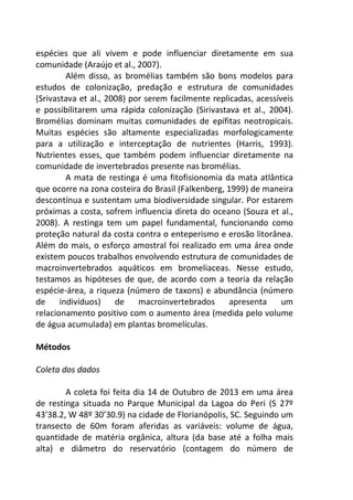 espécies que ali vivem e pode influenciar diretamente em sua 
comunidade (Araújo et al., 2007). 
Além disso, as bromélias também são bons modelos para 
estudos de colonização, predação e estrutura de comunidades 
(Srivastava et al., 2008) por serem facilmente replicadas, acessíveis 
e possibilitarem uma rápida colonização (Sirivastava et al., 2004). 
Bromélias dominam muitas comunidades de epífitas neotropicais. 
Muitas espécies são altamente especializadas morfologicamente 
para a utilização e interceptação de nutrientes (Harris, 1993). 
Nutrientes esses, que também podem influenciar diretamente na 
comunidade de invertebrados presente nas bromélias. 
A mata de restinga é uma fitofisionomia da mata atlântica 
que ocorre na zona costeira do Brasil (Falkenberg, 1999) de maneira 
descontínua e sustentam uma biodiversidade singular. Por estarem 
próximas a costa, sofrem influencia direta do oceano (Souza et al., 
2008). A restinga tem um papel fundamental, funcionando como 
proteção natural da costa contra o enteperismo e erosão litorânea. 
Além do mais, o esforço amostral foi realizado em uma área onde 
existem poucos trabalhos envolvendo estrutura de comunidades de 
macroinvertebrados aquáticos em bromeliaceas. Nesse estudo, 
testamos as hipóteses de que, de acordo com a teoria da relação 
espécie-área, a riqueza (número de taxons) e abundância (número 
de indivíduos) de macroinvertebrados apresenta um 
relacionamento positivo com o aumento área (medida pelo volume 
de água acumulada) em plantas bromelículas. 
Métodos 
Coleta dos dados 
A coleta foi feita dia 14 de Outubro de 2013 em uma área 
de restinga situada no Parque Municipal da Lagoa do Peri (S 27º 
43’38.2, W 48º 30’30.9) na cidade de Florianópolis, SC. Seguindo um 
transecto de 60m foram aferidas as variáveis: volume de água, 
quantidade de matéria orgânica, altura (da base até a folha mais 
alta) e diâmetro do reservatório (contagem do número de 
 