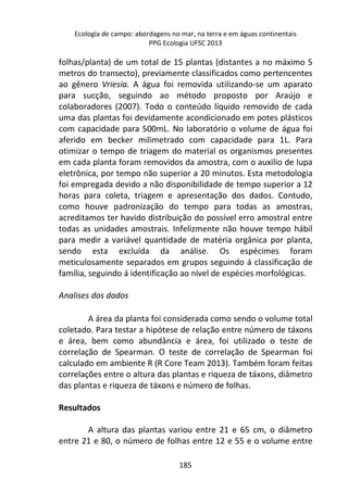 Ecologia de campo: abordagens no mar, na terra e em águas continentais 
PPG Ecologia UFSC 2013 
folhas/planta) de um total de 15 plantas (distantes a no máximo 5 
metros do transecto), previamente classificados como pertencentes 
ao gênero Vriesia. A água foi removida utilizando-se um aparato 
para sucção, seguindo ao método proposto por Araújo e 
colaboradores (2007). Todo o conteúdo líquido removido de cada 
uma das plantas foi devidamente acondicionado em potes plásticos 
com capacidade para 500mL. No laboratório o volume de água foi 
aferido em becker milimetrado com capacidade para 1L. Para 
otimizar o tempo de triagem do material os organismos presentes 
em cada planta foram removidos da amostra, com o auxilio de lupa 
eletrônica, por tempo não superior a 20 minutos. Esta metodologia 
foi empregada devido a não disponibilidade de tempo superior a 12 
horas para coleta, triagem e apresentação dos dados. Contudo, 
como houve padronização do tempo para todas as amostras, 
acreditamos ter havido distribuição do possível erro amostral entre 
todas as unidades amostrais. Infelizmente não houve tempo hábil 
para medir a variável quantidade de matéria orgânica por planta, 
sendo esta excluída da análise. Os espécimes foram 
meticulosamente separados em grupos seguindo á classificação de 
família, seguindo á identificação ao nível de espécies morfológicas. 
185 
Analises dos dados 
A área da planta foi considerada como sendo o volume total 
coletado. Para testar a hipótese de relação entre número de táxons 
e área, bem como abundância e área, foi utilizado o teste de 
correlação de Spearman. O teste de correlação de Spearman foi 
calculado em ambiente R (R Core Team 2013). Também foram feitas 
correlações entre o altura das plantas e riqueza de táxons, diâmetro 
das plantas e riqueza de táxons e número de folhas. 
Resultados 
A altura das plantas variou entre 21 e 65 cm, o diâmetro 
entre 21 e 80, o número de folhas entre 12 e 55 e o volume entre 
 