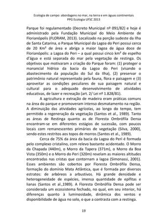 Ecologia de campo: abordagens no mar, na terra e em águas continentais 
PPG Ecologia UFSC 2013 
Parque foi regulamentado (Decreto Municipal nº 091/82) e hoje é 
administrado pela Fundação Municipal do Meio Ambiente de 
Florianópolis (FLORAM, 2013). Localizado na porção sudeste da Ilha 
de Santa Catarina, o Parque Municipal da Lagoa do Peri possui cerca 
de 20 Km² de área e abriga a maior lagoa de água doce de 
Florianópolis: a Lagoa do Peri – a qual possui cinco km² de espelho 
d’água e está separada do mar pela vegetação de restinga. Os 
objetivos que motivaram a criação do Parque foram: (1) proteger o 
manancial hídrico da bacia da Lagoa do Peri (visando o 
abastecimento da população do Sul da Ilha), (2) preservar o 
patrimônio natural representado pela fauna, flora e paisagem e (3) 
aproveitar as condições peculiares de sua paisagem natural e 
cultural para o adequado desenvolvimento de atividades 
educativas, de lazer e recreação (art. 2/ Lei nº 1.828/81). 
A agricultura e extração de madeira eram práticas comuns 
na área do parque e promoveram intenso desmatamento na região. 
A diminuição das atividades agrícolas, ao longo do tempo, tem 
permitido a regeneração da vegetação (Santos et al., 1989). Tanto 
as áreas de Restinga quanto as de Floresta Ombrófila Densa 
encontram-se em diferentes estágios de sucessão, com poucos 
locais com remanescentes primários de vegetação (Silva, 2000), 
sendo estes restritos aos topos de morros (Santos et al., 1989). 
Cerca de 75% da área da bacia da Lagoa do Peri é formada 
pelo complexo cristalino, com relevo bastante acidentado. O Morro 
da Chapada (440m), o Morro da Tapera (371m), o Morro da Boa 
Vista (350m) e o Morro do Peri (320m) revelam as maiores altitudes 
encontradas nas cristas que contornam a lagoa (Simonassi, 2001). 
Esses ambientes são cobertos por Floresta Ombrófila Densa, 
formação do domínio Mata Atlântica, que é formada por diversos 
estratos: de arbóreos a arbustivos. Há grande densidade e 
heterogeneidade de espécies, imensa quantidade de epífitas e 
lianas (Santos et al.,1989). A Floresta Ombrófila Densa pode ser 
considerada um ecossistema fechado, no qual, em seu interior, há 
diferenças quanto à luminosidade, dinâmica dos ventos e 
disponibilidade de água no solo, o que a contrasta com a restinga. 
19 
 