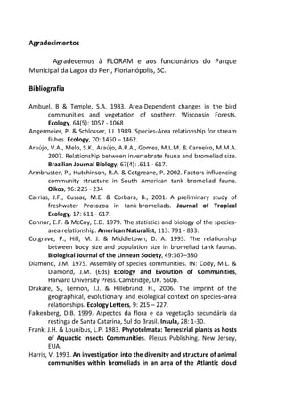 Agradecimentos 
Agradecemos à FLORAM e aos funcionários do Parque 
Municipal da Lagoa do Peri, Florianópolis, SC. 
Bibliografia 
Ambuel, B & Temple, S.A. 1983. Area-Dependent changes in the bird 
communities and vegetation of southern Wisconsin Forests. 
Ecology, 64(5): 1057 - 1068 
Angermeier, P. & Schlosser, I.J. 1989. Species-Area relationship for stream 
fishes. Ecology, 70: 1450 – 1462. 
Araújo, V.A., Melo, S.K., Araújo, A.P.A., Gomes, M.L.M. & Carneiro, M.M.A. 
2007. Relationship between invertebrate fauna and bromeliad size. 
Brazilian Journal Biology, 67(4): .611 - 617. 
Armbruster, P., Hutchinson, R.A. & Cotgreave, P. 2002. Factors influencing 
community structure in South American tank bromeliad fauna. 
Oikos, 96: 225 - 234 
Carrias, J.F., Cussac, M.E. & Corbara, B., 2001. A preliminary study of 
freshwater Protozoa in tank-bromeliads. Journal of Tropical 
Ecology, 17: 611 - 617. 
Connor, E.F. & McCoy, E.D. 1979. The statistics and biology of the species-area 
relationship. American Naturalist, 113: 791 - 833. 
Cotgrave, P., Hill, M. J. & Middletown, D. A. 1993. The relationship 
between body size and population size in bromeliad tank faunas. 
Biological Journal of the Linnean Society, 49:367–380 
Diamond, J.M. 1975. Assembly of species communities. IN: Cody, M.L. & 
Diamond, J.M. (Eds) Ecology and Evolution of Communities, 
Harvard University Press. Cambridge, UK. 560p. 
Drakare, S., Lennon, J.J. & Hillebrand, H., 2006. The imprint of the 
geographical, evolutionary and ecological context on species–area 
relationships. Ecology Letters, 9: 215 – 227. 
Falkenberg, D.B. 1999. Aspectos da flora e da vegetação secundária da 
restinga de Santa Catarina, Sul do Brasil. Insula, 28: 1-30. 
Frank, J.H. & Lounibus, L.P. 1983. Phytotelmata: Terrestrial plants as hosts 
of Aquactic Insects Communities. Plexus Publishing. New Jersey, 
EUA. 
Harris, V. 1993. An investigation into the diversity and structure of animal 
communities within bromeliads in an area of the Atlantic cloud 
 