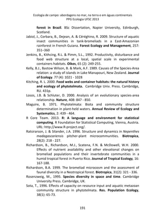 Ecologia de campo: abordagens no mar, na terra e em águas continentais 
PPG Ecologia UFSC 2013 
forest in Brazil. BSc Dissertation, Napier University, Edinburgh, 
Scotland. 
Jabiol, J., Corbara, B., Dejean, A. & Céréghino, R. 2009. Structure of aquatic 
insect communities in tank-bromeliads in a East-Amazonian 
rainforest in French Guiana. Forest Ecology and Management, 257: 
351–360 
Jenkins, B., Kithcing, R.L. & Pimm, S.L., 1992. Productivity, disturbance and 
food web structure at a local, spatial scale in experimental 
containers habitats. Oikos, 65 (2): 249-255. 
Kelly, B.J., Bastow Wilson, B. & Mark, A.F. 1989. Causes of the Species-Area 
relation: a study of islands in Lake Manapouri, New Zealand. Journal 
of Ecology. 77 (4): 1021 - 1028 
Kitching, R. L. 2000. Food webs and container habitats: the natural history 
and ecology of phytotelmata. Cambridge Univ. Press. Cambridge, 
RU. 431p. 
Losos, J.B. & Schluter, D. 2000. Analysis of an evolutionary species-area 
relationship. Nature, 408: 847 - 850. 
Maguire, B. 1971. Phytotelmata: Biota and community structure 
determination in plant-held waters. Annual Review of Ecology and 
Systematics, 2: 439 - 464. 
R Core Team. 2013. R: A language and environment for statistical 
computing. R Foundation for Statistical Computing, Vienna, Austria. 
URL: http://www.R-project.org/. 
Ratsirarson, J. & Silander, J.A. 1996. Structure and dynamics in Nepenthes 
madagascariensis pitcher-plant microcommunities. Biotropica, 
28(2): 218 - 227. 
Richardson, B., Richardson, M.J., Scatena, F.N. & McDowell, W.H. 2000. 
Effects of nutrient availability and other elevational changes on 
bromeliad populations and their invertebrate communities in a 
humid tropical forest in Puerto Rico. Journal of Tropical Ecology, 16: 
167-188. 
Richardson, B.A. 1999. The bromeliad microcosm and the assessment of 
faunal diversity in a Neotropical forest. Biotropica, 31(2): 321 - 336. 
Rosenzweig, M., 1995. Species diversity in space and time. Cambridge 
University Press. Cambridge, UK. 
Sota, T., 1996. Effects of capacity on resource input and aquatic metazoan 
community structure in phytotelmata. Res. Population Ecology, 
38(1): 65-73. 
191 
 