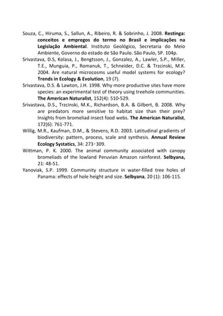 Souza, C., Hiruma, S., Sallun, A., Ribeiro, R. & Sobrinho, J. 2008. Restinga: 
conceitos e empregos do termo no Brasil e implicações na 
Legislação Ambiental. Instituto Geológico, Secretaria do Meio 
Ambiente, Governo do estado de São Paulo. São Paulo, SP. 104p. 
Srivastava, D.S, Kolasa, J., Bengtsson, J., Gonzalez, A., Lawler, S.P., Miller, 
T.E., Munguia, P., Romanuk, T., Schneider, D.C. & Trzcinski, M.K. 
2004. Are natural microcosms useful model systems for ecology? 
Trends in Ecology & Evolution, 19 (7). 
Srivastava, D.S. & Lawton, J.H. 1998. Why more productive sites have more 
species: an experimental test of theory using treehole communities. 
The American Naturalist, 152(4): 510-529. 
Srivastava, D.S., Trzcinski, M.K., Richardson, B.A. & Gilbert, B. 2008. Why 
are predators more sensitive to habitat size than their prey? 
Insights from bromeliad insect food webs. The American Naturalist, 
172(6): 761-771. 
Willig, M.R., Kaufman, D.M., & Stevens, R.D. 2003. Latitudinal gradients of 
biodiversity: pattern, process, scale and synthesis. Annual Review 
Ecology Systatics, 34: 273 
309. 
‑ 
Wittman, P. K. 2000. The animal community associated with canopy 
bromeliads of the lowland Peruvian Amazon rainforest. Selbyana, 
21: 48-51. 
Yanoviak, S.P. 1999. Community structure in water-filled tree holes of 
Panama: effects of hole height and size. Selbyana, 20 (1): 106-115. 
 