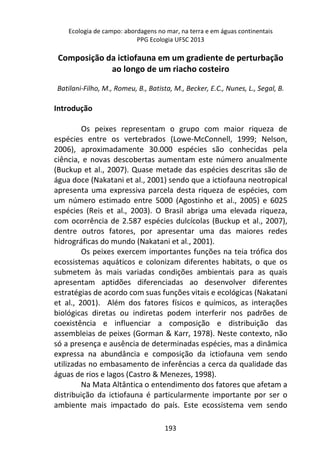 Ecologia de campo: abordagens no mar, na terra e em águas continentais 
PPG Ecologia UFSC 2013 
Composição da ictiofauna em um gradiente de perturbação 
ao longo de um riacho costeiro 
Batilani-Filho, M., Romeu, B., Batista, M., Becker, E.C., Nunes, L., Segal, B. 
193 
Introdução 
Os peixes representam o grupo com maior riqueza de 
espécies entre os vertebrados (Lowe-McConnell, 1999; Nelson, 
2006), aproximadamente 30.000 espécies são conhecidas pela 
ciência, e novas descobertas aumentam este número anualmente 
(Buckup et al., 2007). Quase metade das espécies descritas são de 
água doce (Nakatani et al., 2001) sendo que a ictiofauna neotropical 
apresenta uma expressiva parcela desta riqueza de espécies, com 
um número estimado entre 5000 (Agostinho et al., 2005) e 6025 
espécies (Reis et al., 2003). O Brasil abriga uma elevada riqueza, 
com ocorrência de 2.587 espécies dulcícolas (Buckup et al., 2007), 
dentre outros fatores, por apresentar uma das maiores redes 
hidrográficas do mundo (Nakatani et al., 2001). 
Os peixes exercem importantes funções na teia trófica dos 
ecossistemas aquáticos e colonizam diferentes habitats, o que os 
submetem às mais variadas condições ambientais para as quais 
apresentam aptidões diferenciadas ao desenvolver diferentes 
estratégias de acordo com suas funções vitais e ecológicas (Nakatani 
et al., 2001). Além dos fatores físicos e químicos, as interações 
biológicas diretas ou indiretas podem interferir nos padrões de 
coexistência e influenciar a composição e distribuição das 
assembleias de peixes (Gorman & Karr, 1978). Neste contexto, não 
só a presença e ausência de determinadas espécies, mas a dinâmica 
expressa na abundância e composição da ictiofauna vem sendo 
utilizadas no embasamento de inferências a cerca da qualidade das 
águas de rios e lagos (Castro & Menezes, 1998). 
Na Mata Altântica o entendimento dos fatores que afetam a 
distribuição da ictiofauna é particularmente importante por ser o 
ambiente mais impactado do país. Este ecossistema vem sendo 
 