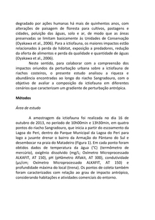 degradado por ações humanas há mais de quinhentos anos, com 
alterações de paisagem de floresta para cultivos, pastagens e 
cidades, poluição das águas, solo e ar, de modo que as áreas 
preservadas se limitam basicamente às Unidades de Conservação 
(Oyakawa et al., 2006). Para a ictiofauna, os maiores impactos estão 
relacionados à perda de hábitat, exposição a predadores, redução 
da oferta de alimentos e perda da qualidade e quantidade de águas 
(Oyakawa et al., 2006). 
Neste sentido, para colaborar com a compreensão dos 
impactos oriundos da perturbação urbana sobre a ictiofauna de 
riachos costeiros, o presente estudo analisou a riqueza e 
abundância encontradas ao longo do riacho Sangradouro, com o 
objetivo de avaliar a composição da ictiofauna em diferentes 
cenários que caracterizam um gradiente de perturbação antrópica. 
Métodos 
Área de estudo 
A amostragem da ictiofauna foi realizada no dia 16 de 
outubro de 2013, no período de 10h00min e 13h30min, em quatro 
pontos do riacho Sangradouro, que inicia a partir do escoamento da 
Lagoa do Peri, dentro do Parque Municipal da Lagoa do Peri para 
logo a jusante drenar o bairro da Armação do Pântano do Sul e 
desembocar na praia do Matadeiro (Figura 1). Em cada ponto foram 
obtidos dados de temperatura da água (°C) (termômetro de 
mercúrio), oxigênio dissolvido (mg/L; Oxímetro Microprocessado 
ALKAFIT, AT 150), pH (pHâmetro Alfakit, AT 300), condutividade 
(μs/cm; Oxímetro Microprocessado ALKAFIT, AT 150) e 
profundidade máxima do local (trena). Os pontos de coleta também 
foram caracterizados com relação ao grau de impacto antrópico, 
considerando habitações e atividades comerciais do entorno. 
 