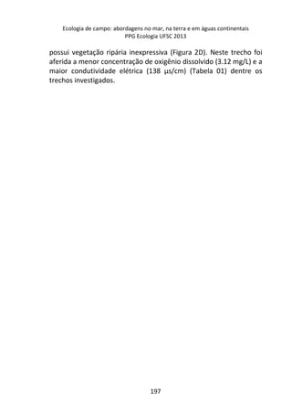Ecologia de campo: abordagens no mar, na terra e em águas continentais 
PPG Ecologia UFSC 2013 
possui vegetação ripária inexpressiva (Figura 2D). Neste trecho foi 
aferida a menor concentração de oxigênio dissolvido (3.12 mg/L) e a 
maior condutividade elétrica (138 μs/cm) (Tabela 01) dentre os 
trechos investigados. 
197 
 
