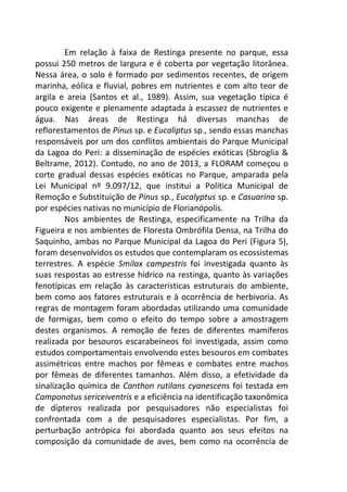 Em relação à faixa de Restinga presente no parque, essa 
possui 250 metros de largura e é coberta por vegetação litorânea. 
Nessa área, o solo é formado por sedimentos recentes, de origem 
marinha, eólica e fluvial, pobres em nutrientes e com alto teor de 
argila e areia (Santos et al., 1989). Assim, sua vegetação típica é 
pouco exigente e plenamente adaptada à escassez de nutrientes e 
água. Nas áreas de Restinga há diversas manchas de 
reflorestamentos de Pinus sp. e Eucaliptus sp., sendo essas manchas 
responsáveis por um dos conflitos ambientais do Parque Municipal 
da Lagoa do Peri: a disseminação de espécies exóticas (Sbroglia & 
Beltrame, 2012). Contudo, no ano de 2013, a FLORAM começou o 
corte gradual dessas espécies exóticas no Parque, amparada pela 
Lei Municipal nº 9.097/12, que institui a Política Municipal de 
Remoção e Substituição de Pinus sp., Eucalyptus sp. e Casuarina sp. 
por espécies nativas no município de Florianópolis. 
Nos ambientes de Restinga, especificamente na Trilha da 
Figueira e nos ambientes de Floresta Ombrófila Densa, na Trilha do 
Saquinho, ambas no Parque Municipal da Lagoa do Peri (Figura 5), 
foram desenvolvidos os estudos que contemplaram os ecossistemas 
terrestres. A espécie Smilax campestris foi investigada quanto às 
suas respostas ao estresse hídrico na restinga, quanto às variações 
fenotípicas em relação às características estruturais do ambiente, 
bem como aos fatores estruturais e à ocorrência de herbivoria. As 
regras de montagem foram abordadas utilizando uma comunidade 
de formigas, bem como o efeito do tempo sobre a amostragem 
destes organismos. A remoção de fezes de diferentes mamíferos 
realizada por besouros escarabeíneos foi investigada, assim como 
estudos comportamentais envolvendo estes besouros em combates 
assimétricos entre machos por fêmeas e combates entre machos 
por fêmeas de diferentes tamanhos. Além disso, a efetividade da 
sinalização química de Canthon rutilans cyanescens foi testada em 
Camponotus sericeiventris e a eficiência na identificação taxonômica 
de dípteros realizada por pesquisadores não especialistas foi 
confrontada com a de pesquisadores especialistas. Por fim, a 
perturbação antrópica foi abordada quanto aos seus efeitos na 
composição da comunidade de aves, bem como na ocorrência de 
 