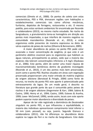 Ecologia de campo: abordagens no mar, na terra e em águas continentais 
PPG Ecologia UFSC 2013 
comerciais (Ometo et al., 2000). Os pontos de coleta com estas 
características, P03 e P04, drenavam regiões com habitações e 
estabelecimentos comerciais tais como oficinas mecânicas, 
funilarias, depósitos de ferragens, restaurantes e etc. O mesmo 
padrão, para estas variáveis ambientais foi encontrado por Rezende 
e colaboradores (2013), no mesmo riacho estudado. No riacho do 
Sangradouro, a granulometria torna-se homogênia em direção aos 
pontos mais impactados, o que interfere de maneira negativa na 
comunidade macrobentica (Rezende et. al., 2013), e estes 
organismos estão presentes de maneira expressiva na dieta de 
várias espécies de peixes de riachos (Oliveira & Bennemann, 2005). 
A maior abundância de peixes no ponto P01 pode estar 
associada a maior concentração de oxigênio, já que este é um 
parâmetro abiótico essencial para os organismos que habitam as 
águas naturais, principalmente os peixes, sedo que a maioria das 
espécies não toleram concentrações inferiores a 4 mg/L (Oyakawa 
et al., 2006). Este ponto, além de conter uma maior riqueza de 
macroinvertebrados bentônicos dentro do gradiente investigado 
(Rezende et al., 2013), é um dos pontos mais bem preservados, 
assim como o ponto P02. Riachos situados em áreas com vegetação 
preservada proporcionam uma maior entrada de matéria orgânica 
de origem alóctone (Benstead & Pringle, 2004) como fonte de 
recurso, no trecho do ponto P01 este aporte é potencializado pelo 
extravasamento da lagoa. De um modo geral, é descrito na 
literatura que grande parte do que é consumido pelos peixes de 
riachos é de origem alóctone (Angermeier & Karr, 1984; Sabino & 
Castro, 1990; Henry et al., 1994; Castro, 1999; Esteves & Aranha, 
1999; Lowe- McConnell, 1999), sendo assim, locais com este aporte 
podem suportar maior abundancia e diversidade de peixes. 
Apesar de ter sido registrada a dominância de Deuterodon 
singularis no ponto P01, o que influenciou a equitabilidade, a 
maioria dos indivíduos apresentaram comprimento total inferior a 
50 mm (com. pessoal), ou seja, juvenis. Segundo Gianuca e 
colaboradores (2011), não há diferenças na abundância desta 
espécie na Lagoa do Peri e no riacho do Sangradouro. Este dado 
205 
 
