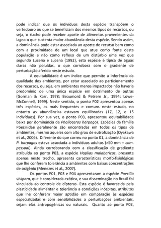 pode indicar que os indivíduos desta espécie transpõem o 
vertedouro ou que se beneficiam dos mesmos tipos de recursos, ou 
seja, o riacho pode receber aporte de alimentos provenientes da 
lagoa o que sustenta maior abundância desta espécie. Sendo assim, 
a dominância pode estar associada ao aporte de recurso bem como 
com a proximidade de um local que atue como fonte desta 
população e não como reflexo de um distúrbio uma vez que 
segundo Lucena e Lucena (1992), esta espécie é típica de águas 
claras não poluídas, o que corrobora com o gradiente de 
perturbação aferido neste estudo. 
A equitabilidade é um índice que permite a inferência da 
qualidade dos ambientes, por estar associado ao particionamento 
dos recursos, ou seja, em ambientes menos impactados não haveria 
predomínio de uma única espécie em detrimento de outras 
(Gorman & Karr, 1978; Beaumord & Petrere Jr., 1994; Lowe- 
McConnell, 1999). Neste sentido, o ponto P02 apresentou apenas 
três espécies, as mais frequentes e comuns neste estudo, no 
entanto as abundâncias estavam equilibradas (17, 12, e 15 
indivíduos). Por sua vez, o ponto P03, apresentou equitabilidade 
baixa por dominância de Phalloceros harpagos. Espécies da família 
Poeciliidae geralmente são encontradas em todos os tipos de 
ambientes, mesmo aqueles com alto grau de eutrofização (Oyakawa 
et al., 2006). Diferente do que correu no ponto 01, a dominância de 
P. harpagos estava associada a indivíduos adultos (>50 mm – com. 
pessoal). Ainda corroborando com a classificação de gradiente 
atribuída ao ponto P03, a espécie Hoplias malabaricus, presente 
apenas neste trecho, apresenta características morfo-fisiológicas 
que lhe conferem tolerância a ambientes com baixas concentrações 
de oxigênio (Menezes et al., 2007). 
Os pontos P01, P03 e P04 apresentaram a espécie Poecilia 
vivipara, que é considerada exótica, e sua disseminação no Brasil foi 
vinculada ao controle de dípteras. Esta espécie é favorecida pela 
plasticidade alimentar e tolerância a condições inóspitas, atributos 
que lhe conferem maior aptidão em comparação às espécies 
especializadas e com sensibilidades a perturbações ambientais, 
sejam elas antropogênicas ou naturais. Quanto ao ponto P03, 
 