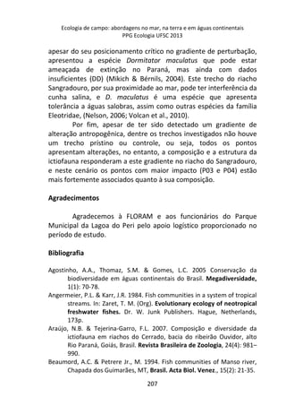 Ecologia de campo: abordagens no mar, na terra e em águas continentais 
PPG Ecologia UFSC 2013 
apesar do seu posicionamento crítico no gradiente de perturbação, 
apresentou a espécie Dormitator maculatus que pode estar 
ameaçada de extinção no Paraná, mas ainda com dados 
insuficientes (DD) (Mikich & Bérnils, 2004). Este trecho do riacho 
Sangradouro, por sua proximidade ao mar, pode ter interferência da 
cunha salina, e D. maculatus é uma espécie que apresenta 
tolerância a águas salobras, assim como outras espécies da família 
Eleotridae, (Nelson, 2006; Volcan et al., 2010). 
Por fim, apesar de ter sido detectado um gradiente de 
alteração antropogênica, dentre os trechos investigados não houve 
um trecho prístino ou controle, ou seja, todos os pontos 
apresentam alterações, no entanto, a composição e a estrutura da 
ictiofauna responderam a este gradiente no riacho do Sangradouro, 
e neste cenário os pontos com maior impacto (P03 e P04) estão 
mais fortemente associados quanto à sua composição. 
207 
Agradecimentos 
Agradecemos à FLORAM e aos funcionários do Parque 
Municipal da Lagoa do Peri pelo apoio logístico proporcionado no 
período de estudo. 
Bibliografia 
Agostinho, A.A., Thomaz, S.M. & Gomes, L.C. 2005 Conservação da 
biodiversidade em águas continentais do Brasil. Megadiversidade, 
1(1): 70-78. 
Angermeier, P.L. & Karr, J.R. 1984. Fish communities in a system of tropical 
streams. In: Zaret, T. M. (Org). Evolutionary ecology of neotropical 
freshwater fishes. Dr. W. Junk Publishers. Hague, Netherlands, 
173p. 
Araújo, N.B. & Tejerina-Garro, F.L. 2007. Composição e diversidade da 
ictiofauna em riachos do Cerrado, bacia do ribeirão Ouvidor, alto 
Rio Paraná, Goiás, Brasil. Revista Brasileira de Zoologia, 24(4): 981– 
990. 
Beaumord, A.C. & Petrere Jr., M. 1994. Fish communities of Manso river, 
Chapada dos Guimarães, MT, Brasil. Acta Biol. Venez., 15(2): 21-35. 
 