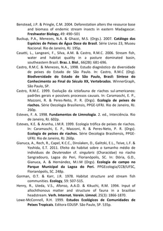 Benstead, J.P. & Pringle, C.M. 2004. Deforestation alters the resource base 
and biomass of endemic stream insects in eastern Madagascar. 
Freshwater Biology, 49: 490–501 
Buckup, P.A., Menezes, N.A. & Ghazzi, M.S. (Orgs.). 2007. Catálogo das 
Espécies de Peixes de Água Doce do Brasil. Série Livros 23, Museu 
Nacional. Rio de Janeiro, RJ. 195p. 
Casatti, L., Langeani, F., Silva, A.M. & Castro, R.M.C. 2006. Stream fish, 
water and habitat quality in a pasture dominated basin, 
southeastern Brazil. Braz. J. Biol., 66(2B): 681-696. 
Castro, R.M.C. & Menezes, N.A., 1998. Estudo diagnóstico da diversidade 
de peixes do Estado de São Paulo. In: Castro, R.M.C (Org). 
Biodiversidade do Estado de São Paulo, Brasil: Síntese do 
Conhecimento ao Final do Século XX, Vertebrados. WinnerGraph, 
São Paulo, SP. 
Castro, R.M.C. 1999. Evolução da ictiofauna de riachos sul-americanos: 
padrões gerais e possíveis processos causais. In: Caramaschi, E. P., 
Mazzoni, R. & Peres-Neto, P. R. (Orgs). Ecologia de peixes de 
riachos. Série Oecologia Brasiliensis, PPGE-UFRJ. Rio de Janeiro, RJ. 
260p. 
Esteves, F. A. 1998. Fundamentos de Limnologia. 2. ed., Interciência. Rio 
de Janeiro, RJ. 602p. 
Esteves, K.E. & Aranha, J.M.R. 1999. Ecologia trófica de peixes de riachos. 
In: Caramaschi, E. P., Mazzoni, R. & Peres-Neto, P. R. (Orgs). 
Ecologia de peixes de riachos. Série Oecologia Brasiliensis, PPGE-UFRJ. 
Rio de Janeiro, RJ. 260p. 
Gianuca, A., Rech, R., Capel, K.C.C., Dinslaken, D., Galitzki, E.L., Teive, L.F. & 
Yoshida, E.T. 2011. Efeito do habitat sobre o tamanho médio de 
indivíduos de Deuterodon cf. singularis (Characidae) no riacho 
Sangradouro, Lagoa do Peri, Florianópolis, SC. In: Dória, G.D., 
Gianuca, A. & Hernández, M.I.M (Orgs). Ecologia de campo no 
Parque Municipal da Lagoa do Peri. PPGEcologia/CCB/UFSC, 
Florianópolis, SC. 248p. 
Gorman, O.T. & Karr, J.R. 1978. Habitat structure and stream fish 
communities. Ecology, 59: 507-515. 
Henry, R., Uieda, V.S., Afonso, A.A.O. & Kikuchi, R.M. 1994. Input of 
allochthonous matter and structure of fauna in a brazilian 
headstream. Verh. Internat. Verein. Limnol. 25(3): 1866-1870. 
Lowe-McConnell, R.H. 1999. Estudos Ecológicos de Comunidades de 
Peixes Tropicais. Editora EDUSP. São Paulo, SP. 535p. 
 