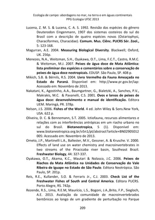 Ecologia de campo: abordagens no mar, na terra e em águas continentais 
PPG Ecologia UFSC 2013 
Lucena, Z. M. S. & Lucena, C. A. S. 1992. Revisão das espécies do gênero 
Deuterodon Eingenmann, 1907 dos sistemas costeiros do sul do 
Brasil com a descrição de quatro espécies novas (Ostariophysi, 
Characiformes, Characidae). Comum. Mus. Ciênc. PUCRS Sér. Zool., 
5: 123-168. 
Magurran, A.E. 2004. Measuring Biological Diversity. Blackwell; Oxford, 
209 
UK. 256p. 
Menezes, N.A., Weitzman, S.H., Oyakawa, O.T., Lima, F.C.T., Castro, R.M.C. 
& Weitzman, M.J. 2007. Peixes de água doce de Mata Atlântica: 
lista preliminar das espécies e comentários sobre a conservação de 
peixes de água doce neotropicais. EDUSP. São Paulo, SP. 408 p. 
Mikich, S.B. & Bérnils, R.S. 2004. Livro Vermelho da Fauna Ameaçada no 
Estado do Paraná. Disponível em: http://www.pr.gov.br/iap: 
Acessado em: Novembro de 2013. 
Nakatani, K., Agostinho, A.A., Baumgartner, G., Bialetzki, A., Sanches, P.V., 
Makrakis, M.C. & Pavanelli, C.S. 2001. Ovos e larvas de peixes de 
água doce: desenvolvimento e manual de identificação. Editora 
UEM. Maringá, PR. 378p. 
Nelson, J.S. 2006. Fishes of the World. 4 ed. John Wiley & Sons.New York, 
USA. 622 p. 
Oliveira, D. C. & Bennemann, S.T. 2005. Ictiofauna, recursos alimentares e 
relações com as interferências antrópicas em um riacho urbano no 
sul do Brasil. Biotaneotropica, 5 (1). Disponível em: 
www.biotaneotropica.org.br/v5n1/pt/abstract?article+BN02905012 
005: Acessado em: Novembro de 2013. 
Ometo, J.P., Martinelli L.A., Ballester, M.V., Gessner, A. & Krusche. V. 2000. 
Effects of land use on water chemistry and macroinvertebrates in 
two streams of the Piracicaba river basin, Southeast Brazil. 
Freshwater Biology, 44: 327-337. 
Oyakawa, O.T., Akama, K.C., Mautari & Nolasco, J.C. 2006. Peixes de 
Riachos da Mata Atlântica na Unidades de Conservação do Vale 
Ribeira de Iguape no Estado de São Paulo. Editora Neotrópica. São 
Paulo, SP. 201p. 
Reis, R.E., Kullander, S.O. & Ferraris Jr., C.J. 2003. Check List of the 
Freshwater Fishes of South and Central America. Editora PUCRS. 
Porto Alegre, RS. 742p. 
Rezende, R.S., Lima, R.E.M, Maurício, L.S., Bogoni, J.A.,Brito, F.P., Siegloch, 
A.E. 2013. Avaliação da comunidade de macroinvertebrados 
bentônicos ao longo de um gradiente de perturbação no Parque 
 