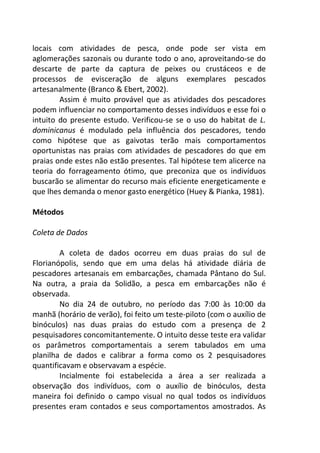 locais com atividades de pesca, onde pode ser vista em 
aglomerações sazonais ou durante todo o ano, aproveitando-se do 
descarte de parte da captura de peixes ou crustáceos e de 
processos de evisceração de alguns exemplares pescados 
artesanalmente (Branco & Ebert, 2002). 
Assim é muito provável que as atividades dos pescadores 
podem influenciar no comportamento desses indivíduos e esse foi o 
intuito do presente estudo. Verificou-se se o uso do habitat de L. 
dominicanus é modulado pela influência dos pescadores, tendo 
como hipótese que as gaivotas terão mais comportamentos 
oportunistas nas praias com atividades de pescadores do que em 
praias onde estes não estão presentes. Tal hipótese tem alicerce na 
teoria do forrageamento ótimo, que preconiza que os indivíduos 
buscarão se alimentar do recurso mais eficiente energeticamente e 
que lhes demanda o menor gasto energético (Huey & Pianka, 1981). 
Métodos 
Coleta de Dados 
A coleta de dados ocorreu em duas praias do sul de 
Florianópolis, sendo que em uma delas há atividade diária de 
pescadores artesanais em embarcações, chamada Pântano do Sul. 
Na outra, a praia da Solidão, a pesca em embarcações não é 
observada. 
No dia 24 de outubro, no período das 7:00 às 10:00 da 
manhã (horário de verão), foi feito um teste-piloto (com o auxílio de 
binóculos) nas duas praias do estudo com a presença de 2 
pesquisadores concomitantemente. O intuito desse teste era validar 
os parâmetros comportamentais a serem tabulados em uma 
planilha de dados e calibrar a forma como os 2 pesquisadores 
quantificavam e observavam a espécie. 
Incialmente foi estabelecida a área a ser realizada a 
observação dos indivíduos, com o auxílio de binóculos, desta 
maneira foi definido o campo visual no qual todos os indivíduos 
presentes eram contados e seus comportamentos amostrados. As 
 