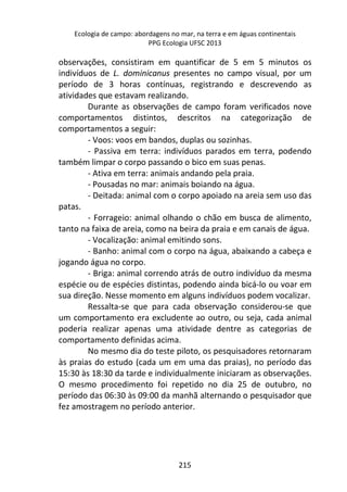 Ecologia de campo: abordagens no mar, na terra e em águas continentais 
PPG Ecologia UFSC 2013 
observações, consistiram em quantificar de 5 em 5 minutos os 
indivíduos de L. dominicanus presentes no campo visual, por um 
período de 3 horas contínuas, registrando e descrevendo as 
atividades que estavam realizando. 
Durante as observações de campo foram verificados nove 
comportamentos distintos, descritos na categorização de 
comportamentos a seguir: 
- Voos: voos em bandos, duplas ou sozinhas. 
- Passiva em terra: indivíduos parados em terra, podendo 
também limpar o corpo passando o bico em suas penas. 
- Ativa em terra: animais andando pela praia. 
- Pousadas no mar: animais boiando na água. 
- Deitada: animal com o corpo apoiado na areia sem uso das 
215 
patas. 
- Forrageio: animal olhando o chão em busca de alimento, 
tanto na faixa de areia, como na beira da praia e em canais de água. 
- Vocalização: animal emitindo sons. 
- Banho: animal com o corpo na água, abaixando a cabeça e 
jogando água no corpo. 
- Briga: animal correndo atrás de outro indivíduo da mesma 
espécie ou de espécies distintas, podendo ainda bicá-lo ou voar em 
sua direção. Nesse momento em alguns indivíduos podem vocalizar. 
Ressalta-se que para cada observação considerou-se que 
um comportamento era excludente ao outro, ou seja, cada animal 
poderia realizar apenas uma atividade dentre as categorias de 
comportamento definidas acima. 
No mesmo dia do teste piloto, os pesquisadores retornaram 
às praias do estudo (cada um em uma das praias), no período das 
15:30 às 18:30 da tarde e individualmente iniciaram as observações. 
O mesmo procedimento foi repetido no dia 25 de outubro, no 
período das 06:30 às 09:00 da manhã alternando o pesquisador que 
fez amostragem no período anterior. 
 