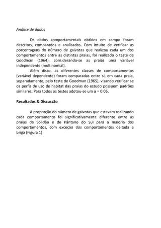 Análise de dados 
Os dados comportamentais obtidos em campo foram 
descritos, comparados e analisados. Com intuito de verificar as 
porcentagens do número de gaivotas que realizou cada um dos 
comportamentos entre as distintas praias, foi realizado o teste de 
Goodman (1964), considerando-se as praias uma variável 
independente (multinomial). 
Além disso, as diferentes classes de comportamentos 
(variável dependente) foram comparadas entre si, em cada praia, 
separadamente, pelo teste de Goodman (1965), visando verificar se 
os perfis de uso de habitat das praias do estudo possuem padrões 
similares. Para todos os testes adotou-se um α = 0.05. 
Resultados & Discussão 
A proporção do número de gaivotas que estavam realizando 
cada comportamento foi significativamente diferente entre as 
praias da Solidão e do Pântano do Sul para a maioria dos 
comportamentos, com exceção dos comportamentos deitada e 
briga (Figura 1) 
 