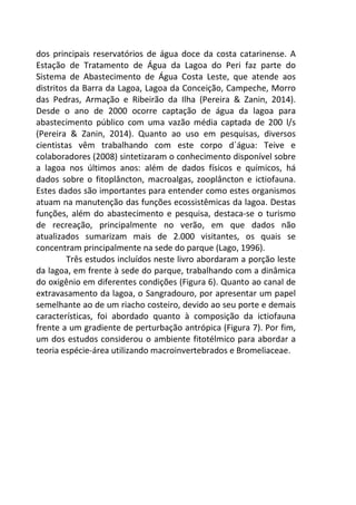 dos principais reservatórios de água doce da costa catarinense. A 
Estação de Tratamento de Água da Lagoa do Peri faz parte do 
Sistema de Abastecimento de Água Costa Leste, que atende aos 
distritos da Barra da Lagoa, Lagoa da Conceição, Campeche, Morro 
das Pedras, Armação e Ribeirão da Ilha (Pereira & Zanin, 2014). 
Desde o ano de 2000 ocorre captação de água da lagoa para 
abastecimento público com uma vazão média captada de 200 l/s 
(Pereira & Zanin, 2014). Quanto ao uso em pesquisas, diversos 
cientistas vêm trabalhando com este corpo d´água: Teive e 
colaboradores (2008) sintetizaram o conhecimento disponível sobre 
a lagoa nos últimos anos: além de dados físicos e químicos, há 
dados sobre o fitoplâncton, macroalgas, zooplâncton e ictiofauna. 
Estes dados são importantes para entender como estes organismos 
atuam na manutenção das funções ecossistêmicas da lagoa. Destas 
funções, além do abastecimento e pesquisa, destaca-se o turismo 
de recreação, principalmente no verão, em que dados não 
atualizados sumarizam mais de 2.000 visitantes, os quais se 
concentram principalmente na sede do parque (Lago, 1996). 
Três estudos incluídos neste livro abordaram a porção leste 
da lagoa, em frente à sede do parque, trabalhando com a dinâmica 
do oxigênio em diferentes condições (Figura 6). Quanto ao canal de 
extravasamento da lagoa, o Sangradouro, por apresentar um papel 
semelhante ao de um riacho costeiro, devido ao seu porte e demais 
características, foi abordado quanto à composição da ictiofauna 
frente a um gradiente de perturbação antrópica (Figura 7). Por fim, 
um dos estudos considerou o ambiente fitotélmico para abordar a 
teoria espécie-área utilizando macroinvertebrados e Bromeliaceae. 
 