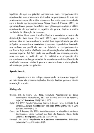 hipótese de que as gaivotas apresentam mais comportamentos 
oportunistas nas praias com atividades de pescadores do que em 
praias onde estes não estão presentes. Portanto, em consonância 
com a teoria do forrageamento ótimo (Huey & Pianka, 1981), as 
gaivotas devem possuir benefícios energéticos por realizar o hábito 
oportunista de aproveitar os rejeitos de pesca, devido a maior 
facilidade de obtenção de recursos. 
Além disso, esse trabalho ilustra e corrobora a teoria da 
distribuição livre ideal (Fretwell, 1972), que pressupõe que os 
animais irão, se tiverem chance, se distribuir espacialmente por eles 
próprios de maneira a maximizar o sucesso reprodutivo, havendo 
um reflexo no perfil do uso de habitats e comportamentos 
conforme haja maior eficiência para alimentação dos indivíduos da 
mesma espécie. Tal fato pôde ser verificado no presente estudo, 
uma vez que, o perfil do uso do habitat e a proporção dos 
comportamentos das gaivotas foi de acordo com a intensificação da 
atividade humana relativa à pesca e que otimizava a obtenção de 
alimento por parte das gaivotas. 
Agradecimento 
Agradecemos aos colegas do curso de campo e em especial 
ao orientador do presente trabalho, Renato Freitas, pela excelente 
orientação e apoio. 
Bibliografia 
Branco, J.O. & Ebert, L.A. 2002. Estrutura Populacional de Larus 
dominicanus Lichtenstein, 1823 no estuário do Saco da Fazenda, 
Itajaí, SC. Ararajuba, 10(1):79-82, 2002. 
Collar, N.J. 1997. Family Psittacidae (parrots). In: del Hoyo, J., Elliott, A. & 
Sargatal, J. (Orgs). Handbook of the birds of the world, vol. 4. Lynx 
Edicions. Barcelona, ES. 
Ebert, L.A. & Branco, J.O. 2009. Variação sazonal na abundância de Larus 
dominicanus (Aves, Laridae) no Saco da Fazenda, Itajaí, Santa 
Catarina. Iheringia Sér. Zool., 99 (4): 437-441. 
Fretwell, S.P. 1972. Population in a seazonal environment. Princeton 
University Press. Princeton, EUA. 
 