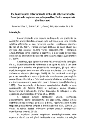 Efeito de fatores estruturais do ambiente sobre a variação 
fenotípica de espinhos em salsaparrilha, Smilax campestris 
(Smilacaceae) 
Zanette-Silva, L.; Paitach, R. L.; Faveri, S.B.; Hernández, M. I. M. 
Introdução 
A ocorrência de uma espécie ao longo de um gradiente de 
condições ambientais faz com que cada indivíduo sofra uma pressão 
seletiva diferente, a qual favorece ajustes fenotípicos distintos 
(Begon et al., 2007). Forças seletivas bióticas, as quais atuam nas 
defesas das plantas, podem variar espacialmente (Thompson, 
1997). Defesas como tricomas e espinhos, e a alocação direcionada 
de recursos, alteram-se de acordo com essas variações (Van Dam et 
al., 1999). 
A restinga, que apresenta uma vasta variação de condições 
de luz, disponibilidade de nutrientes e de água no solo é um bom 
modelo para estudos de plasticidade fenotípica, já que várias 
espécies vegetais ocorrem em diferentes ambientes com condições 
ambientais distintas (Ré-Jorge, 2007). No Sul do Brasil, a restinga 
pode ser considerada um conjunto de ecossistemas que engloba 
comunidades florística e fisionomicamente distintas, estabelecidas 
em terrenos arenosos, com solos pouco desenvolvidos (Falkenberg, 
1999). Sua vegetação é bastante característica devido a uma 
combinação de fatores físicos e químicos, como elevadas 
temperaturas e salinidade, grande deposição de salsugem e alta 
exposição à luminosidade (Franco et al., 1984). 
A espécie Smilax campestris Griseb., conhecida 
popularmente como salsaparrilha ou japecanga, possui ampla 
distribuição nas restingas do Brasil, é dióica, rizomatosa com hábito 
trepador, possui folhas simples e alternas (Bento et al., 2006) e , às 
vezes, as folhas desses indivíduos podem possuir emergências 
espiniformes (Soares, 2010). 
As espécies podem responder morfologicamente com 
espinhos não só por indução à herbivoria, mas também por indução 
 