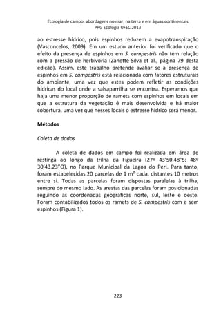 Ecologia de campo: abordagens no mar, na terra e em águas continentais 
PPG Ecologia UFSC 2013 
ao estresse hídrico, pois espinhos reduzem a evapotranspiração 
(Vasconcelos, 2009). Em um estudo anterior foi verificado que o 
efeito da presença de espinhos em S. campestris não tem relação 
com a pressão de herbivoria (Zanette-Silva et al., página 79 desta 
edição). Assim, este trabalho pretende avaliar se a presença de 
espinhos em S. campestris está relacionada com fatores estruturais 
do ambiente, uma vez que estes podem refletir as condições 
hídricas do local onde a salsaparrilha se encontra. Esperamos que 
haja uma menor proporção de ramets com espinhos em locais em 
que a estrutura da vegetação é mais desenvolvida e há maior 
cobertura, uma vez que nesses locais o estresse hídrico será menor. 
223 
Métodos 
Coleta de dados 
A coleta de dados em campo foi realizada em área de 
restinga ao longo da trilha da Figueira (27º 43’50.48”S; 48º 
30’43.23”O), no Parque Municipal da Lagoa do Peri. Para tanto, 
foram estabelecidas 20 parcelas de 1 m² cada, distantes 10 metros 
entre si. Todas as parcelas foram dispostas paralelas à trilha, 
sempre do mesmo lado. As arestas das parcelas foram posicionadas 
seguindo as coordenadas geográficas norte, sul, leste e oeste. 
Foram contabilizados todos os ramets de S. campestris com e sem 
espinhos (Figura 1). 
 