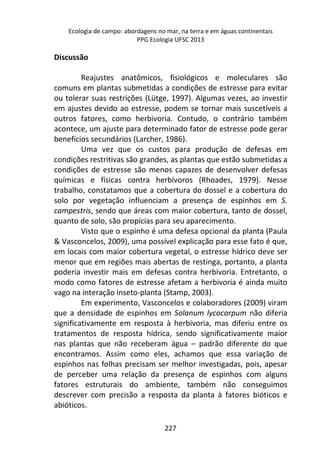 Ecologia de campo: abordagens no mar, na terra e em águas continentais 
PPG Ecologia UFSC 2013 
227 
Discussão 
Reajustes anatômicos, fisiológicos e moleculares são 
comuns em plantas submetidas a condições de estresse para evitar 
ou tolerar suas restrições (Lütge, 1997). Algumas vezes, ao investir 
em ajustes devido ao estresse, podem se tornar mais suscetíveis a 
outros fatores, como herbivoria. Contudo, o contrário também 
acontece, um ajuste para determinado fator de estresse pode gerar 
benefícios secundários (Larcher, 1986). 
Uma vez que os custos para produção de defesas em 
condições restritivas são grandes, as plantas que estão submetidas a 
condições de estresse são menos capazes de desenvolver defesas 
químicas e físicas contra herbívoros (Rhoades, 1979). Nesse 
trabalho, constatamos que a cobertura do dossel e a cobertura do 
solo por vegetação influenciam a presença de espinhos em S. 
campestris, sendo que áreas com maior cobertura, tanto de dossel, 
quanto de solo, são propícias para seu aparecimento. 
Visto que o espinho é uma defesa opcional da planta (Paula 
& Vasconcelos, 2009), uma possível explicação para esse fato é que, 
em locais com maior cobertura vegetal, o estresse hídrico deve ser 
menor que em regiões mais abertas de restinga, portanto, a planta 
poderia investir mais em defesas contra herbivoria. Entretanto, o 
modo como fatores de estresse afetam a herbivoria é ainda muito 
vago na interação inseto-planta (Stamp, 2003). 
Em experimento, Vasconcelos e colaboradores (2009) viram 
que a densidade de espinhos em Solanum lycocarpum não diferia 
significativamente em resposta à herbivoria, mas diferiu entre os 
tratamentos de resposta hídrica, sendo significativamente maior 
nas plantas que não receberam água – padrão diferente do que 
encontramos. Assim como eles, achamos que essa variação de 
espinhos nas folhas precisam ser melhor investigadas, pois, apesar 
de perceber uma relação da presença de espinhos com alguns 
fatores estruturais do ambiente, também não conseguimos 
descrever com precisão a resposta da planta à fatores bióticos e 
abióticos. 
 
