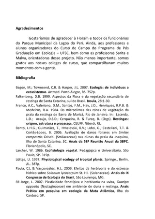 Agradecimentos 
Gostaríamos de agradecer à Floram e todos os funcionários 
do Parque Municipal da Lagoa do Peri. Ainda, aos professores e 
alunos organizadores do Curso de Campo do Programa de Pós 
Graduação em Ecologia – UFSC, bem como as professoras Sarita e 
Malva, orientadoras desse projeto. Não menos importante, somos 
gratos aos nossos colegas de curso, que compartilharam muitos 
momentos com a gente. 
Bibliografia 
Begon, M.; Townsend, C.R. & Harper, J.L. 2007. Ecologia: de indivíduos a 
ecossistemas. Artmed. Porto Alegre, RS. 752p. 
Falkenberg, D.B. 1999. Aspectos da Flora e da vegetação secundária de 
restinga de Santa Catarina, sul do Brasil. Insula, 28:1-30. 
Franco, A.C., Valeriano, D.M., Santos, F.M., Hay, J.D., Henriques, R.P.B. & 
Medeiros, R.A. 1984. Os microclimas das zonas de vegetação da 
praia da restinga de Barra de Maricá, Rio de Janeiro. In: Lacerda, 
L.D.; Araujo, D.S.D.; Cerqueira, R. & Turcq, B. (Orgs). Restingas: 
origem, estrutura e processos. CEUFF. Niterói, RJ. 
Bento, L.H.G., Guimarães, T., Hmelevski, K.V.; Lobo, G., Castellani, T.T. & 
Cortês-Lopes, B. 2006. Avaliação de danos foliares em Smilax 
campestris Griseb. (Smilacaceae) nas dunas da praia da Joaquina, 
Ilha de Santa Catarina, SC. Anais da 58ª Reunião Anual da SBPC, 
Florianópolis, SC. 
Larcher, W. 1986. Ecofisiologia vegetal. Pedagógica e Universitária. São 
Paulo, SP. 319p. 
Lüttge, U. 1997. Physiological ecology of tropical plants. Springe., Berlin, 
AL. 387p. 
Paula, C.L & Vasconcelos, H.L. 2009. Efeitos da herbivoria e do estresse 
hídrico sobre Solanum lycocarpum St. Hil. (Solanaceae). Anais do IX 
Congresso de Ecologia do Brasil, São Lourenço, MG. 
Ré-Jorge, L. 2007. Plasticidade fenotípica e herbivoria na uvira, Guaripa 
opposita (Nyctaginaceae) em ambiente de duna e restinga. Anais 
Prática em pesquisa em ecologia da Mata Atlântica, Ilha do 
Cardoso, SP. 
 