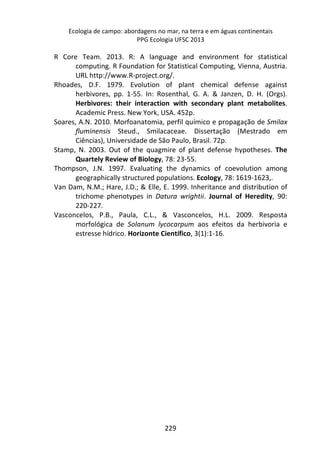 Ecologia de campo: abordagens no mar, na terra e em águas continentais 
PPG Ecologia UFSC 2013 
R Core Team. 2013. R: A language and environment for statistical 
computing. R Foundation for Statistical Computing, Vienna, Austria. 
URL http://www.R-project.org/. 
Rhoades, D.F. 1979. Evolution of plant chemical defense against 
herbivores, pp. 1-55. In: Rosenthal, G. A. & Janzen, D. H. (Orgs). 
Herbivores: their interaction with secondary plant metabolites. 
Academic Press. New York, USA. 452p. 
Soares, A.N. 2010. Morfoanatomia, perfil químico e propagação de Smilax 
fluminensis Steud., Smilacaceae. Dissertação (Mestrado em 
Ciências), Universidade de São Paulo, Brasil. 72p. 
Stamp, N. 2003. Out of the quagmire of plant defense hypotheses. The 
Quartely Review of Biology, 78: 23-55. 
Thompson, J.N. 1997. Evaluating the dynamics of coevolution among 
geographically structured populations. Ecology, 78: 1619-1623,. 
Van Dam, N.M.; Hare, J.D.; & Elle, E. 1999. Inheritance and distribution of 
trichome phenotypes in Datura wrightii. Journal of Heredity, 90: 
220-227. 
Vasconcelos, P.B., Paula, C.L., & Vasconcelos, H.L. 2009. Resposta 
morfológica de Solanum lycocarpum aos efeitos da herbivoria e 
estresse hídrico. Horizonte Científico, 3(1):1-16. 
229 
 