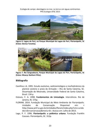 Ecologia de campo: abordagens no mar, na terra e em águas continentais 
PPG Ecologia UFSC 2013 
Figura 6. Lagoa do Peri, no Parque Municipal da Lagoa do Peri, Florianópolis, SC 
(Fotos: Denise Tonetta). 
Figura 7. Rio Sangradouro, Parque Municipal da Lagoa do Peri, Florianópolis, SC 
(Fotos: Moacyr Batilani-Filho). 
23 
Bibliografia 
Castilhos J.A. 1995. Estudo evolutivo, sedimentológico e morfodinâmico da 
planície costeira e praia da Armação – Ilha de Santa Catarina, SC. 
Dissertação de Mestrado, Universidade Federal de Santa Catarina, 
Brasil. 134 p. 
Esteves, F. A. 1998. Fundamentos de Limnologia. Interciência. Rio de 
Janeiro, RJ. 575p. 
FLORAM, 2014. Fundação Municipal do Meio Ambiente de Florianópolis. 
Unidades de Conservação. Disponível em: < 
http://www.pmf.sc.gov.br/entidades/floram/index.php?cms=unida 
des+de+conservacao&menu=6>. Acesso em: Julho de 2013. 
Lago, P. F. 1996. Florianópolis: a polêmica urbana. Fundação Franklin 
Cascaes. Florianópolis, SC. 312p. 
 