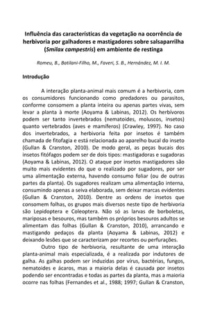 Influência das características da vegetação na ocorrência de 
herbivoria por galhadores e mastigadores sobre salsaparrilha 
(Smilax campestris) em ambiente de restinga 
Romeu, B., Batilani-Filho, M., Faveri, S. B., Hernández, M. I. M. 
Introdução 
A interação planta-animal mais comum é a herbivoria, com 
os consumidores funcionando como predadores ou parasitos, 
conforme consomem a planta inteira ou apenas partes vivas, sem 
levar a planta à morte (Aoyama & Labinas, 2012). Os herbívoros 
podem ser tanto invertebrados (nematoides, moluscos, insetos) 
quanto vertebrados (aves e mamíferos) (Crawley, 1997). No caso 
dos invertebrados, a herbivoria feita por insetos é também 
chamada de fitofagia e está relacionada ao aparelho bucal do inseto 
(Gullan & Cranston, 2010). De modo geral, as peças bucais dos 
insetos fitófagos podem ser de dois tipos: mastigadoras e sugadoras 
(Aoyama & Labinas, 2012). O ataque por insetos mastigadores são 
muito mais evidentes do que o realizado por sugadores, por ser 
uma alimentação externa, havendo consumo foliar (ou de outras 
partes da planta). Os sugadores realizam uma alimentação interna, 
consumindo apenas a seiva elaborada, sem deixar marcas evidentes 
(Gullan & Cranston, 2010). Dentre as ordens de insetos que 
consomem folhas, os grupos mais diversos neste tipo de herbivoria 
são Lepidoptera e Coleoptera. Não só as larvas de borboletas, 
mariposas e besouros, mas também os próprios besouros adultos se 
alimentam das folhas (Gullan & Cranston, 2010), arrancando e 
mastigando pedaços da planta (Aoyama & Labinas, 2012) e 
deixando lesões que se caracterizam por recortes ou perfurações. 
Outro tipo de herbivoria, resultante de uma interação 
planta-animal mais especializada, é a realizada por indutores de 
galha. As galhas podem ser induzidas por vírus, bactérias, fungos, 
nematoides e ácaros, mas a maioria delas é causada por insetos 
podendo ser encontradas e todas as partes da planta, mas a maioria 
ocorre nas folhas (Fernandes et al., 1988; 1997; Gullan & Cranston, 
 