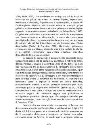 Ecologia de campo: abordagens no mar, na terra e em águas continentais 
PPG Ecologia UFSC 2013 
2010; Maia, 2013). Em ambientes de restinga no sul do Brasil os 
indutores de galhas pertencem às ordens Diptera, Lepidoptera, 
Hemiptera, Coleoptera, Thysanoptera e Hymenoptera, e destes, os 
Cecidomyiidae (Diptera) destacam-se como o principal grupo 
galhador e são os únicos insetos a induzir galhas em todos os órgãos 
vegetais, mostrando uma forte preferência por folhas (Maia, 2013). 
Os galhadores estimulam a planta a criar um ambiente adequado ao 
seu desenvolvimento e alimentação, à custa do crescimento 
patológico de células, tecidos e órgãos da planta, com um aumento 
do número de células (hiperplasia) ou do tamanho das células 
(hipertrofia) (Gullan & Cranston, 2010). Os insetos galhadores 
geralmente são monófagos, atacando uma única espécie de planta, 
e as galhas comumente apresentam estrutura específica 
dependendo do inseto que a induz. 
A espécie S. campestris é popularmente conhecida como 
salsaparrilha, japecanga-do-campo ou japeganga, é nativa do Brasil, 
Bolívia, Paraguai, Uruguai e Argentina (Alice et al., 1995). Comum 
nas restingas da Ilha de Santa Catarina, S. campestris ocorre tanto 
em ambientes naturais como naqueles com espécies exóticas, e por 
sua distribuição abranger locais abertos e fechados, considerando a 
estrutura da vegetação, a S. campestris é um modelo interessante 
para estudos sobre a dinâmica da herbivoria. A incidência de 
herbivoria sobre a espécie é maior em locais fechados, 
provavelmente devido à maior proteção fornecida por estes 
ambientes para os organismos herbívoros (Bento et al., 2006). 
Corroborando a este dado, a relação dos tipos de herbivoria com a 
estrutura vegetal do ambiente sugere que galhadores e 
mastigadores preferem plantas que não estejam afetadas por 
fatores estressores, como restrição hídrica ou de nutrientes (Gullan 
& Cranston, 2010). 
Sendo assim, na tentativa de compreender os fatores que 
determinam a herbivoria Zanette-Silva e colaboradores (página 79 
desta edição) investigaram se a presença de espinhos nos rametos 
de S. campestris determina a incidência de danos, sem achar 
correlação entre os fatores, de modo que a pergunta sobre os 
231 
 