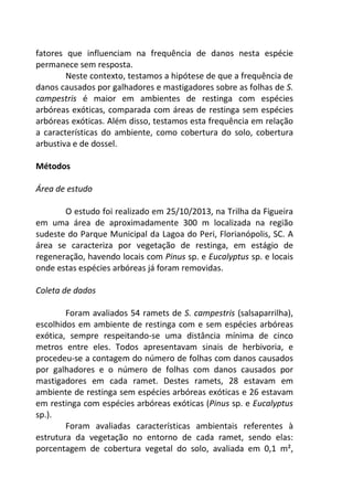 fatores que influenciam na frequência de danos nesta espécie 
permanece sem resposta. 
Neste contexto, testamos a hipótese de que a frequência de 
danos causados por galhadores e mastigadores sobre as folhas de S. 
campestris é maior em ambientes de restinga com espécies 
arbóreas exóticas, comparada com áreas de restinga sem espécies 
arbóreas exóticas. Além disso, testamos esta frequência em relação 
a características do ambiente, como cobertura do solo, cobertura 
arbustiva e de dossel. 
Métodos 
Área de estudo 
O estudo foi realizado em 25/10/2013, na Trilha da Figueira 
em uma área de aproximadamente 300 m localizada na região 
sudeste do Parque Municipal da Lagoa do Peri, Florianópolis, SC. A 
área se caracteriza por vegetação de restinga, em estágio de 
regeneração, havendo locais com Pinus sp. e Eucalyptus sp. e locais 
onde estas espécies arbóreas já foram removidas. 
Coleta de dados 
Foram avaliados 54 ramets de S. campestris (salsaparrilha), 
escolhidos em ambiente de restinga com e sem espécies arbóreas 
exótica, sempre respeitando-se uma distância mínima de cinco 
metros entre eles. Todos apresentavam sinais de herbivoria, e 
procedeu-se a contagem do número de folhas com danos causados 
por galhadores e o número de folhas com danos causados por 
mastigadores em cada ramet. Destes ramets, 28 estavam em 
ambiente de restinga sem espécies arbóreas exóticas e 26 estavam 
em restinga com espécies arbóreas exóticas (Pinus sp. e Eucalyptus 
sp.). 
Foram avaliadas características ambientais referentes à 
estrutura da vegetação no entorno de cada ramet, sendo elas: 
porcentagem de cobertura vegetal do solo, avaliada em 0,1 m², 
 