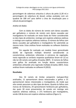Ecologia de campo: abordagens no mar, na terra e em águas continentais 
PPG Ecologia UFSC 2013 
porcentagem de cobertura arbustiva à altura do peito (1,30 m) e 
porcentagem de cobertura de dossel, ambas avaliadas com um 
quadrat de 100 cm² para definir a área de visualização para o 
cálculo da porcentagem. 
233 
Análise de Dados 
Com os dados de número de ramets com danos causados 
por galhadores e número de ramets com danos causados por 
mastigadores foi realizado um teste Exato de Fisher considerando 
os dois tipos de ambientes: restinga sem espécies arbóreas exóticas 
e restinga com espécies arbóreas exóticas. O número de folhas com 
danos causados por galhadores e mastigadores foi submetido ao 
mesmo teste. Estas análises foram realizadas no software Statistica 
(2004). 
Em seguida foi realizado um modelo linear generalizado 
(GLM) de regressão múltipla binomial considerando as 
características ambientais referentes à estrutura da vegetação, 
nesta regressão as variáveis respostas qualitativas foram ter (1) ou 
não ter (0) ramets com galhas (Crawley 2007). O número de folhas 
com galhas foi analisado em função destas características 
ambientais utilizando uma regressão múltipla (Crawley 2007). Estas 
análises foram realizadas no software R (2013). 
Resultados 
Dos 54 ramets de Smilax campestris (salsaparrilha) 
analisados, 11 apresentaram danos relacionados a galhas e 51 
apresentaram danos relacionados a mastigadores, de modo que 
oito ramets possuíam os dois tipos de danos. Quanto às folhas com 
marcas de herbivoria, 29 apresentaram herbivoria por galhadores, 
das quais 20 eram provenientes de ramets em restinga sem 
espécies arbóreas exóticas, e 271 herbivoria por mastigadores, 
sendo 138 de área sem espécie arbóreas exóticas (Figura 1). 
 