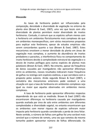 Ecologia de campo: abordagens no mar, na terra e em águas continentais 
PPG Ecologia UFSC 2013 
237 
Discussão 
As taxas de herbivoria podem ser influenciadas pela 
composição, densidade e diversidade de vegetação no entorno da 
planta alvo (Brown & Ewel, 1987), uma vez que locais com alta 
diversidade de plantas permitem maior diversidade de insetos 
herbívoros. Contudo, é comum que as espécies sofram menos com 
a herbivoria em ambientes floristicamente mais complexos do que 
em ambientes monoespecíficos, com vários mecanismos propostos 
para explicar este fenômeno, apesar de estudos empíricos não 
serem concordantes quanto a isso (Brown & Ewel, 1987). Estes 
mecanismos envolvem a menor densidade da planta em áreas de 
vegetação mais complexa, o aumento da abundância de insetos 
predadores e parasitos, a interferência física no comportamento do 
inseto herbívoro devido à complexidade estrutural da vegetação e o 
desvio de insetos polífagos para outras espécies de plantas mais 
palatáveis (Brown & Ewel, 1987). No entanto, apesar da frequência 
de danos causados por mastigadores não apresentar diferenças 
entre os ambientes, nossos resultados indicaram maior frequência 
de galhas na restinga sem espécies exóticas, o que corrobora com o 
proposto pelos autores. Ainda segundo Brown & Ewel (1987), a 
somatória dos mecanismos anteriores pode conduzir a uma 
situação em que a taxa de herbivoria em ambientes complexos seja 
igual ou maior que aquelas observadas em ambientes menos 
complexos. 
A taxa de herbivoria pode apresentar diferentes respostas 
dependendo do que está se medindo. Brown & Ewel (1987) não 
encontraram diferenças na herbivoria causada por mastigadores 
quando avaliada por área de solo entre ambientes com diferentes 
complexidades e diversidade vegetal, no entanto encontraram que 
os ambientes com menor riqueza de espécies sofreram maior 
impacto pela herbivoria quando considerado a perda de área foliar. 
Neste sentido, o número de folhas com galhas foi uma variável mais 
sensível que o número de ramets, uma vez que rametos do mesmo 
tamanho podem apresentar número de folhas diferenciado. Os 
 