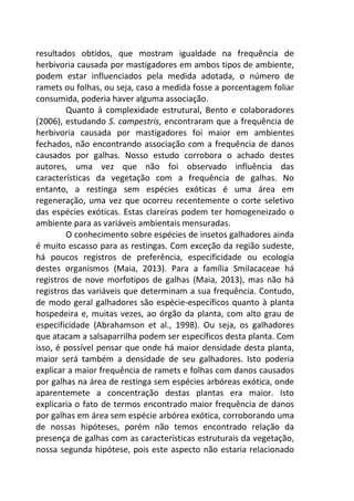 resultados obtidos, que mostram igualdade na frequência de 
herbivoria causada por mastigadores em ambos tipos de ambiente, 
podem estar influenciados pela medida adotada, o número de 
ramets ou folhas, ou seja, caso a medida fosse a porcentagem foliar 
consumida, poderia haver alguma associação. 
Quanto à complexidade estrutural, Bento e colaboradores 
(2006), estudando S. campestris, encontraram que a frequência de 
herbivoria causada por mastigadores foi maior em ambientes 
fechados, não encontrando associação com a frequência de danos 
causados por galhas. Nosso estudo corrobora o achado destes 
autores, uma vez que não foi observado influência das 
características da vegetação com a frequência de galhas. No 
entanto, a restinga sem espécies exóticas é uma área em 
regeneração, uma vez que ocorreu recentemente o corte seletivo 
das espécies exóticas. Estas clareiras podem ter homogeneizado o 
ambiente para as variáveis ambientais mensuradas. 
O conhecimento sobre espécies de insetos galhadores ainda 
é muito escasso para as restingas. Com exceção da região sudeste, 
há poucos registros de preferência, especificidade ou ecologia 
destes organismos (Maia, 2013). Para a família Smilacaceae há 
registros de nove morfotipos de galhas (Maia, 2013), mas não há 
registros das variáveis que determinam a sua frequência. Contudo, 
de modo geral galhadores são espécie-específicos quanto à planta 
hospedeira e, muitas vezes, ao órgão da planta, com alto grau de 
especificidade (Abrahamson et al., 1998). Ou seja, os galhadores 
que atacam a salsaparrilha podem ser específicos desta planta. Com 
isso, é possível pensar que onde há maior densidade desta planta, 
maior será também a densidade de seu galhadores. Isto poderia 
explicar a maior frequência de ramets e folhas com danos causados 
por galhas na área de restinga sem espécies arbóreas exótica, onde 
aparentemete a concentração destas plantas era maior. Isto 
explicaria o fato de termos encontrado maior frequência de danos 
por galhas em área sem espécie arbórea exótica, corroborando uma 
de nossas hipóteses, porém não temos encontrado relação da 
presença de galhas com as características estruturais da vegetação, 
nossa segunda hipótese, pois este aspecto não estaria relacionado 
 