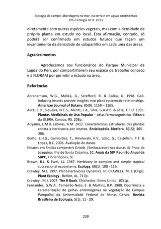 Ecologia de campo: abordagens no mar, na terra e em águas continentais 
PPG Ecologia UFSC 2013 
diretamente com outras espécies vegetais, mas com a densidade da 
própria planta em estudo no local. Esta afirmação, contudo, só 
poderá ser confirmada em estudos futuros que façam um 
levantamento da densidade de salaparrilha em cada uma das áreas. 
239 
Agradecimentos 
Agradecemos aos funcionários do Parque Municipal da 
Lagoa do Peri, por compartilharem seu espaço de trabalho conosco 
e à FLORAM por permitir o estudo na área. 
Referências 
Abrahamson, W.G., Melika, G., Screfford, R. & Csóka, G. 1998. Gall-inducing 
insects provide insights into plant systematic relationships. 
American Journal of Botany, 85(9): 1159 – 1165. 
Alice, C.B., Siqueira, N.C.S., Mentz, L.A., Silva, G.A.A.B. & José, K.F.D. 1995. 
Plantas Medicinais de Uso Popular – Atlas farmacognóstico. Editora 
da ULBRA. Canoas, RS. 208p. 
Aoyama, E.M & Labinas, A.M. 2012. Características estruturais das plantas 
contra a herbivoria por insetos. Enciclopédia Biosfera, 8(15): 365 - 
386. 
Bento, L.H.G., Guimarães, T., Hmelevski, K.V., Lobo, G.; Castellani, T.T. & 
Lopes, B.C. 2006. Avaliação de danos 
foliares em Smilax campestris Griseb. (Smilacaceae) nas dunas da Praia da 
Joaquina, Ilha de Santa Catarina, SC. Anais da 58ª Reunião Anual da 
SBPC, Florianópolis, SC. 
Brown, B.J. & Ewel, J.J. 1987. Herbivory in complex and simple tropical 
successional ecosystems. Ecology, 68(1): 108 - 116. 
Crawley, M.J. 1997. Plant-Herbivores Dynamics. In: CRAWLEY, M. J. (Orgs). 
Plant Ecology . Berlim, AL. 717p. 
Crawley, M.J. 2007. The R Book. Chichester, Reino Unido. 1051p. 
Fernandes, G.W.A., Tameirão-Neto, E. & Martins, R.P. 1988. Ocorrência e 
caracterização de galhas entomógenas na vegetação do Campus 
Pampulha da Universidade Federal de Minas Gerais. Revista 
Brasileira de Zoologia, 5(1): 11 - 29. 
 