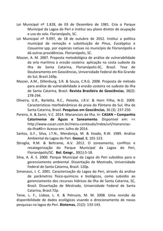 Lei Municipal nº 1.828, de 03 de Dezembro de 1981. Cria o Parque 
Municipal da Lagoa do Peri e institui seu plano diretor de ocupação 
e uso do solo. Florianópolis, SC. 
Lei Municipal nº 9.097, de 18 de outubro de 2012. Institui a política 
municipal de remoção e substituição de Pinus, Eucalyptus e 
Casuarina spp. por espécies nativas no município de Florianópolis e 
dá outras providências. Florianópolis, SC. 
Mazzer, A. M. 2007. Proposta metodológica de análise de vulnerabilidade 
da orla marítima à erosão costeira: aplicação na costa sudeste da 
Ilha de Santa Catarina, Florianópolis-SC, Brasil. Tese de 
Doutoramento em Geociências, Universidade Federal do Rio Grande 
do Sul, Brasil.169p. 
Mazzer, A.M., Dillenburg, S.R. & Souza, C.R.G. 2008. Proposta de método 
para análise de vulnerabilidade à erosão costeira no sudeste da ilha 
de Santa Catarina, Brasil. Revista Brasileira de Geociências, 38(2): 
278-294. 
Oliveira, U.R., Barletta, R.C., Peixoto, J.R.V. & Horn Filho, N.O. 2009. 
Características morfodinâmicas da praia do Pântano do Sul, Ilha de 
Santa Catarina, Brasil. Pesquisas em Geociências, 36 (3): 237-250. 
Pereira, A. & Zanin, V.C. 2014. Mananciais da Ilha. In: CASAN – Companhia 
Catarinense de Águas e Saneamento. Disponível em: << 
http://www.casan.com.br/menu-conteudo/index/url/manancias-da- 
ilha#0>> Acesso em: Julho de 2014. 
Santos, G.F., Silva, J.T.N., Mendonça, M. & Veado, R.W. 1989. Análise 
Ambiental da Lagoa do Peri. Geosul, 8, 101-123. 
Sbroglia, R.M. & Beltrame, A.V. 2012. O zoneamento, conflitos e 
recategorização do Parque Municipal da Lagoa do Peri, 
Florianópolis/SC. Bol. Geogr., 30(1):5-18. 
Silva, A. Á. S. 2000. Parque Municipal da Lagoa do Peri subsídios para o 
gerenciamento ambiental. Dissertação de Mestrado, Universidade 
Federal de Santa Catarina, Brasil. 120p. 
Simonassi, J. C. 2001. Caracterização da Lagoa do Peri, através da análise 
de parâmetros físico-químicos e biológicos, como subsídio ao 
gerenciamento dos recursos hídricos da Ilha de Santa Catarina, SC, 
Brasil. Dissertação de Mestrado, Universidade Federal de Santa 
Catarina, Brasil.72p. 
Teive, L. F., Lisboa, L. K. & Petrucio, M. M. 2008. Uma revisão da 
disponibilidade de dados ecológicos visando o direcionamento de novas 
pesquisas na lagoa do Peri. Biotemas, 21(2): 133-143. 
 