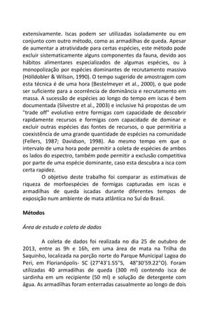 extensivamente. Iscas podem ser utilizadas isoladamente ou em 
conjunto com outro método, como as armadilhas de queda. Apesar 
de aumentar a atratividade para certas espécies, este método pode 
excluir sistematicamente alguns componentes da fauna, devido aos 
hábitos alimentares especializados de algumas espécies, ou à 
monopolização por espécies dominantes de recrutamento massivo 
(Hölldobler & Wilson, 1990). O tempo sugerido de amostragem com 
esta técnica é de uma hora (Bestelmeyer et al., 2000), o que pode 
ser suficiente para a ocorrência de dominância e recrutamento em 
massa. A sucessão de espécies ao longo do tempo em iscas é bem 
documentada (Silvestre et al., 2003) e inclusive há propostas de um 
"trade off" evolutivo entre formigas com capacidade de descobrir 
rapidamente recursos e formigas com capacidade de dominar e 
excluir outras espécies das fontes de recursos, o que permitiria a 
coexistência de uma grande quantidade de espécies na comunidade 
(Fellers, 1987; Davidson, 1998). Ao mesmo tempo em que o 
intervalo de uma hora pode permitir a coleta de espécies de ambos 
os lados do espectro, também pode permitir a exclusão competitiva 
por parte de uma espécie dominante, caso esta descubra a isca com 
certa rapidez. 
O objetivo deste trabalho foi comparar as estimativas de 
riqueza de morfoespécies de formigas capturadas em iscas e 
armadilhas de queda iscadas durante diferentes tempos de 
exposição num ambiente de mata atlântica no Sul do Brasil. 
Métodos 
Área de estudo e coleta de dados 
A coleta de dados foi realizada no dia 25 de outubro de 
2013, entre as 9h e 16h, em uma área de mata na Trilha do 
Saquinho, localizada na porção norte do Parque Municipal Lagoa do 
Peri, em Florianópolis- SC (27°43'1.55"S, 48°30'59.22"O). Foram 
utilizadas 40 armadilhas de queda (300 ml) contendo isca de 
sardinha em um recipiente (50 ml) e solução de detergente com 
água. As armadilhas foram enterradas casualmente ao longo de dois 
 