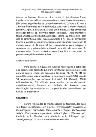 Ecologia de campo: abordagens no mar, na terra e em águas continentais 
PPG Ecologia UFSC 2013 
transectos lineares distantes 10 m entre si. Inicialmente foram 
instaladas as armadilhas que passariam o maior intervalo de tempo 
(2h) ativas, seguidas das de tempo intermediário (1 hora e 30 mim e 
1 hora) e finalmente as armadilhas que passariam o menor intervalo 
(30 min). Após a instalação, a cada 30 minutos, as dez armadilhas 
correspondentes ao intervalo foram coletadas. Adicionalmente, 
foram utilizadas 10 armadilhas de papel toalha (12 cm x 12 cm) com 
isca de sardinha no chão, expostas durante 1 h. Todas as armadilhas 
(queda e papel) foram posicionadas a uma distância mínima de 10 
metros entre si. O material foi encaminhado para triagem e 
separado em morfoespécies utilizando o auxílio de uma lupa. As 
morfoespécies foram posteriormente identificadas ao nível de 
gênero ou espécie em laboratório. 
243 
Análises estatísticas 
Para estimar a riqueza de espécies foi utilizado o estimador 
não paramétrico Jackknife 1. Foram construídas curvas de rarefação 
para os quatro tempos de exposição das iscas (T1, T2, T3, T4) nas 
armadilhas além das armadilhas no solo sobre papel (SOL) usando 
50 aleatorizações no software EstimateS 8.2 (Colwell, 2009). 
Adicionalmente, foi utilizada uma análise de escalonamento 
multidimensional, baseada na distância de Sørensen para 
visualização das mudanças na composição das comunidades em 
função do tratamento. 
Resultados 
Foram registradas 11 morfoespécies de formigas, das quais 
seis foram identificadas até espécie (Crematogaster curvispinosa, 
Crematogaster nigropilosa, Odontomachus chelifer, Pachycondyla 
striata, Wasmannia auropunctata), seis até gênero (Pheidole sp.1, 
Pheidole sp.2, Pheidole sp.3, Pheidole sp.4, Solenopsis sp.1, 
Strumigenys sp.1) e uma somente em morfoespécie. 
 
