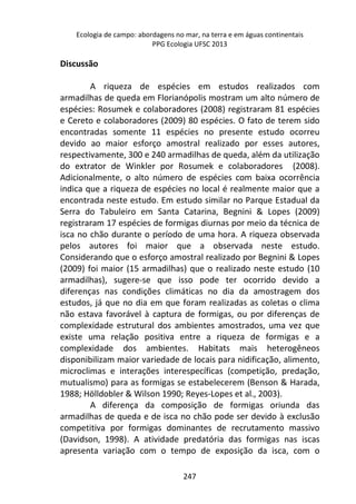 Ecologia de campo: abordagens no mar, na terra e em águas continentais 
PPG Ecologia UFSC 2013 
247 
Discussão 
A riqueza de espécies em estudos realizados com 
armadilhas de queda em Florianópolis mostram um alto número de 
espécies: Rosumek e colaboradores (2008) registraram 81 espécies 
e Cereto e colaboradores (2009) 80 espécies. O fato de terem sido 
encontradas somente 11 espécies no presente estudo ocorreu 
devido ao maior esforço amostral realizado por esses autores, 
respectivamente, 300 e 240 armadilhas de queda, além da utilização 
do extrator de Winkler por Rosumek e colaboradores (2008). 
Adicionalmente, o alto número de espécies com baixa ocorrência 
indica que a riqueza de espécies no local é realmente maior que a 
encontrada neste estudo. Em estudo similar no Parque Estadual da 
Serra do Tabuleiro em Santa Catarina, Begnini & Lopes (2009) 
registraram 17 espécies de formigas diurnas por meio da técnica de 
isca no chão durante o período de uma hora. A riqueza observada 
pelos autores foi maior que a observada neste estudo. 
Considerando que o esforço amostral realizado por Begnini & Lopes 
(2009) foi maior (15 armadilhas) que o realizado neste estudo (10 
armadilhas), sugere-se que isso pode ter ocorrido devido a 
diferenças nas condições climáticas no dia da amostragem dos 
estudos, já que no dia em que foram realizadas as coletas o clima 
não estava favorável à captura de formigas, ou por diferenças de 
complexidade estrutural dos ambientes amostrados, uma vez que 
existe uma relação positiva entre a riqueza de formigas e a 
complexidade dos ambientes. Habitats mais heterogêneos 
disponibilizam maior variedade de locais para nidificação, alimento, 
microclimas e interações interespecíficas (competição, predação, 
mutualismo) para as formigas se estabelecerem (Benson & Harada, 
1988; Hölldobler & Wilson 1990; Reyes-Lopes et al., 2003). 
A diferença da composição de formigas oriunda das 
armadilhas de queda e de isca no chão pode ser devido à exclusão 
competitiva por formigas dominantes de recrutamento massivo 
(Davidson, 1998). A atividade predatória das formigas nas iscas 
apresenta variação com o tempo de exposição da isca, com o 
 