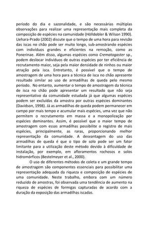 período do dia e sazonalidade, e são necessárias múltiplas 
observações para realizar uma representação mais completa da 
composição de espécies na comunidade (Hölldobler & Wilson 1990). 
Uehara-Prado (2002) discute que o tempo de uma hora para revisão 
das iscas no chão pode ser muito longo, sub-amostrando espécies 
com indivíduos grandes e eficientes na remoção, como as 
Ponerinae. Além disso, algumas espécies como Crematogaster sp., 
podem deslocar indivíduos de outras espécies por ter eficiência de 
recrutamento maior, seja pela maior densidade de ninhos ou maior 
atração pela isca. Entretanto, é possível que o tempo de 
amostragem de uma hora para a técnica de isca no chão apresente 
resultado similar ao uso de armadilhas de queda pelo mesmo 
período. No entanto, aumentar o tempo de amostragem da técnica 
de isca no chão pode apresentar um resultado que não seja 
representativo da comunidade estudada já que algumas espécies 
podem ser excluídas da amostra por outras espécies dominantes 
(Davidson, 1998). Já as armadilhas de queda podem permanecer em 
campo por mais tempo e acumular mais espécies, uma vez que não 
permitem o recrutamento em massa e a monopolização por 
espécies dominantes. Assim, é possível que o maior tempo de 
amostragem com essas armadilhas possibilite o registro de mais 
espécies, principalmente, as raras, proporcionando melhor 
representação da comunidade. A desvantagem do uso das 
armadilhas de queda é que o tipo de solo pode ser um fator 
limitante para a utilização deste método devido à dificuldade de 
instalação, por exemplo, em afloramentos rochosos e solos 
hidromórficos (Bestelmeyer et al., 2000). 
O uso de diferentes métodos de coleta e um grande tempo 
de amostragem são componentes essenciais para possibilitar uma 
representação adequada da riqueza e composição de espécies de 
uma comunidade. Neste trabalho, embora com um número 
reduzido de amostras, foi observada uma tendência de aumento na 
riqueza de espécies de formigas capturadas de acordo com a 
duração da exposição das armadilhas iscadas. 
 