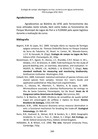 Ecologia de campo: abordagens no mar, na terra e em águas continentais 
PPG Ecologia UFSC 2013 
249 
Agradecimentos 
Agradecemos ao Biotério da UFSC pelo fornecimento das 
iscas utilizadas neste estudo, bem como todos os funcionários do 
Parque Municipal da Lagoa do Peri e à FLORAM pelo apoio logístico 
durante a realização do curso. 
Bibliografia 
Begnini, R.M. & Lopes, B.C. 2009. Variação diária na riqueza de formigas 
epígeas onívoras da Floresta Ombrófila Densa no Parque Estadual 
da Serra do Tabuleiro, SC, Brasil. In: Cantor, M., Macedo-Soares, 
L.C.P. & Hanazaki, N. (Orgs). Ecologia de campo na Lagoa do Peri. 
Editora UFSC. Florianópolis, SC. 193p. 
Bestelmeyer, B.T., Agosti, D., Alonso, L.E., Brandão, C.R.F, Brown Jr, W.L., 
Delabie, J.H.C. & Silvestre, R. 2000. Field techniques for the study of 
ground-dwelling ants: an overview, description, and evaluation. In: 
AGOSTI, D., MAJER, J.D., ALONSO, L. & SCHULTZ, T. (Orgs). Ants: 
standard methods for measuring and monitoring biodiversity. 
Smithsonian Institution. Washington, EUA. 
Colwell, R.K., 2009. EstimateS: statistical estimation of species richness and 
shared species from samples. Version 8.2. User’s Guide and 
application published at: http://purl.oclc.org/estimates. 
Cereto, C., Ulyssea, M., Albertoni, F., Martins, A. & Lopes, B. 2009. 
Mirmecofauna associada a distintas fitofisionomias de restinga na 
Ilha de Santa Catarina, Florianópolis, Sul Do Brasil. Anais do III 
Congresso Latino Americano de Ecologia. São Lorenzo, MG. 
Cechin, S. & Martins, M. 2000. Eficiência de armadilhas de queda (pitfall 
traps) em amostragem de anfíbios e répteis no Brasil. Revista 
Brasileira de Zoologia, 17(3):729-740. 
Davidson, D.W., 1998. Resource discovery versus resource domination in 
ants: a functional mechanism for breaking the trade-off. Ecological 
Entomology, 23: 484–49 
Dunn, R.R., Guénard, B., Weiser, M.D. & Sanders, N. J. 2010. Geographic 
Gradients. In: Lach, L. Parr, C., Abbot, K, L (Orgs). Ant Ecology. pp. 
38-58. Oxford University Press, Oxford, United Kingdom. 
Hölldobler, B. & Wilson, E.O. 1990. The ants. Harvard University Press, 
Cambridge, 732p. 
 