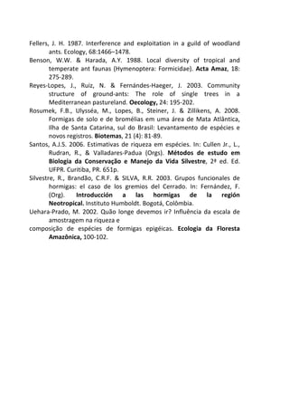 Fellers, J. H. 1987. Interference and exploitation in a guild of woodland 
ants. Ecology, 68:1466–1478. 
Benson, W.W. & Harada, A.Y. 1988. Local diversity of tropical and 
temperate ant faunas (Hymenoptera: Formicidae). Acta Amaz, 18: 
275-289. 
Reyes-Lopes, J., Ruiz, N. & Fernándes-Haeger, J. 2003. Community 
structure of ground-ants: The role of single trees in a 
Mediterranean pastureland. Oecology, 24: 195-202. 
Rosumek, F.B., Ulysséa, M., Lopes, B., Steiner, J. & Zillikens, A. 2008. 
Formigas de solo e de bromélias em uma área de Mata Atlântica, 
Ilha de Santa Catarina, sul do Brasil: Levantamento de espécies e 
novos registros. Biotemas, 21 (4): 81-89. 
Santos, A.J.S. 2006. Estimativas de riqueza em espécies. In: Cullen Jr., L., 
Rudran, R., & Valladares-Padua (Orgs). Métodos de estudo em 
Biologia da Conservação e Manejo da Vida Silvestre, 2ª ed. Ed. 
UFPR. Curitiba, PR. 651p. 
Silvestre, R., Brandão, C.R.F. & SILVA, R.R. 2003. Grupos funcionales de 
hormigas: el caso de los gremios del Cerrado. In: Fernández, F. 
(Org). Introducción a las hormigas de la región 
Neotropical. Instituto Humboldt. Bogotá, Colômbia. 
Uehara-Prado, M. 2002. Quão longe devemos ir? Influência da escala de 
amostragem na riqueza e 
composição de espécies de formigas epigéicas. Ecologia da Floresta 
Amazônica, 100-102. 
 