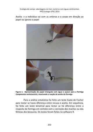 Ecologia de campo: abordagens no mar, na terra e em águas continentais 
PPG Ecologia UFSC 2013 
Aceita -> o indivíduo vai com as antenas e o corpo em direção ao 
papel ou ignora o papel 
Figura 1. Apresentação do papel triangular com água e açúcar para a formiga 
Componotus sericeiventris, mostrando a reação de aceite da formiga 
Para a análise estatística foi feito um teste Exato de Fischer 
para testar se havia diferença entre recusa e aceita. Em sequência, 
foi feito um teste binomial para testar se há diferença entre a 
resposta da formiga em contato com a secreção dos machos ou das 
fêmeas dos besouros. Os testes foram feitos no software R. 
253 
 