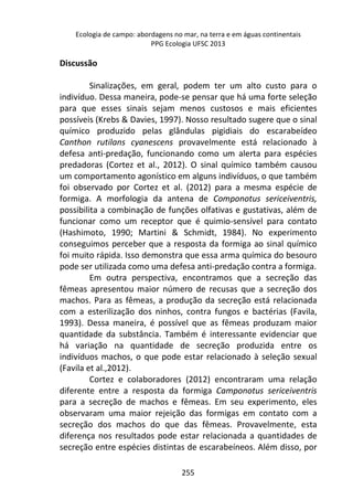 Ecologia de campo: abordagens no mar, na terra e em águas continentais 
PPG Ecologia UFSC 2013 
255 
Discussão 
Sinalizações, em geral, podem ter um alto custo para o 
indivíduo. Dessa maneira, pode-se pensar que há uma forte seleção 
para que esses sinais sejam menos custosos e mais eficientes 
possíveis (Krebs & Davies, 1997). Nosso resultado sugere que o sinal 
químico produzido pelas glândulas pigidiais do escarabeídeo 
Canthon rutilans cyanescens provavelmente está relacionado à 
defesa anti-predação, funcionando como um alerta para espécies 
predadoras (Cortez et al., 2012). O sinal químico também causou 
um comportamento agonístico em alguns indivíduos, o que também 
foi observado por Cortez et al. (2012) para a mesma espécie de 
formiga. A morfologia da antena de Componotus sericeiventris, 
possibilita a combinação de funções olfativas e gustativas, além de 
funcionar como um receptor que é quimio-sensível para contato 
(Hashimoto, 1990; Martini & Schmidt, 1984). No experimento 
conseguimos perceber que a resposta da formiga ao sinal químico 
foi muito rápida. Isso demonstra que essa arma química do besouro 
pode ser utilizada como uma defesa anti-predação contra a formiga. 
Em outra perspectiva, encontramos que a secreção das 
fêmeas apresentou maior número de recusas que a secreção dos 
machos. Para as fêmeas, a produção da secreção está relacionada 
com a esterilização dos ninhos, contra fungos e bactérias (Favila, 
1993). Dessa maneira, é possível que as fêmeas produzam maior 
quantidade da substância. Também é interessante evidenciar que 
há variação na quantidade de secreção produzida entre os 
indivíduos machos, o que pode estar relacionado à seleção sexual 
(Favila et al.,2012). 
Cortez e colaboradores (2012) encontraram uma relação 
diferente entre a resposta da formiga Camponotus sericeiventris 
para a secreção de machos e fêmeas. Em seu experimento, eles 
observaram uma maior rejeição das formigas em contato com a 
secreção dos machos do que das fêmeas. Provavelmente, esta 
diferença nos resultados pode estar relacionada a quantidades de 
secreção entre espécies distintas de escarabeíneos. Além disso, por 
 