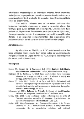dificuldades metodológicas os indivíduos machos foram mantidos 
todos juntos, o que pode ter causado estresse e levado a disputas, e 
consequentemente, à produção de secreções das glândulas pigidiais 
antes do experimento. 
Esse estudo reforçou que as secreções químicas dos 
besouros realmente afugentam e levam a respostas claras das 
formigas para evitar contato com o composto. Estudos deste tipo 
podem ser importantes ferramentas para aplicação na agricultura, 
visto que o conhecimento dos compostos produzidos nas glândulas 
(fenóis) e as respostas comportamentais dos organismos alvo 
podem contribuir para o controle e monitoramento de pragas. 
Agradecimentos 
Agradecemos ao Biotério da UFSC pelo fornecimento das 
iscas utilizadas neste estudo, bem como todos os funcionários do 
Parque Municipal da Lagoa do Peri e à FLORAM pelo apoio logístico 
durante a realização do curso. 
Bibliografia 
Begon, M., Harper J.L. & Townsend, C.R. 1990. Ecology: individuals, 
populations and communities. Tauton, Blackwell Science. 945p. 
Blüthgen, N. & Feldhaar, H. 2010. Food and Shelter: How resources 
influence ant ecology. In: Lach, L., Parr. C. & Abbott, K. (Orgs). Ant 
ecology. Oxford University Press. Oxford, U.K. 
Cortez, V., Favila M.E., Verdú J.R. & Ortiz, A.J. 2012. Behavioral and 
antennal electrophysiological responses of a predator ant to the 
pygidial gland secretions of two species of Neotropical dung roller 
beetles. Chemoecology, 22:29–38. 
Edmunds, M. 1974. Defence in Animals: A Survey of Anti-Predator 
Defences. Ed. Longman. The University of California. 357p. 
Favila, M.E. 1993. Some ecological factors affecting the life-style of 
Canthon cyanellus cyanellus (Coleoptera: Scarabaeidae): an 
experimental approach. Ethol Ecol Evol, 5:319–328. 
Favila, M.E., Ortiz-Domínguez, M., Chamorro-Florescano, I. & Cortez- 
Gallardo, V. 2012. Comunicación química y comportamiento 
reproductor de los escarabajos rodadores del estiércol 
 