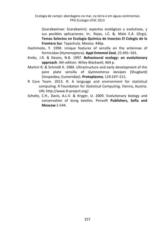 Ecologia de campo: abordagens no mar, na terra e em águas continentais 
PPG Ecologia UFSC 2013 
(Scarabaeinae: Scarabaeini): aspectos ecológicos y evolutivos, y 
sus posibles aplicaciones. In:. Rojas, J.C. &. Malo E.A. (Orgs). 
Temas Selectos en Ecología Química de Insectos El Colegio de la 
Frontera Sur. Tapachula. Mexico. 446p. 
Hashimoto, Y. 1990. Unique features of sensilla on the antennae of 
formicidae (Hymenoptera). Appl Entomol Zool, 25:491–501. 
Krebs, J.R. & Davies, N.B. 1997. Behavioural ecology: an evolutionary 
approach. 4th edition. Wiley-Blackwell, 464 p. 
Martini R. & Schmidt K. 1984. Ultrastructure and early development of the 
pore plate sensilla of Gymnomerus laevipes (Shugkard) 
(Vespoidea, Eumenidae). Protoplasma, 119:197–211. 
R Core Team. 2013. R: A language and environment for statistical 
computing. R Foundation for Statistical Computing, Vienna, Austria. 
URL http://www.R-project.org/. 
Scholtz, C.H., Davis, A.L.V. & Kryger, U. 2009. Evolutionary biology and 
conservation of dung beetles. Pensoft Publishers, Sofia and 
Moscow:1-544. 
257 
 