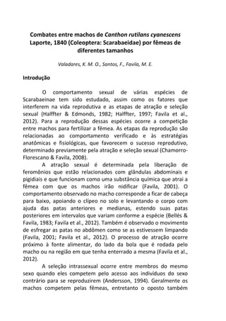 Combates entre machos de Canthon rutilans cyanescens 
Laporte, 1840 (Coleoptera: Scarabaeidae) por fêmeas de 
diferentes tamanhos 
Valadares, K. M. O., Santos, F., Favila, M. E. 
Introdução 
O comportamento sexual de várias espécies de 
Scarabaeinae tem sido estudado, assim como os fatores que 
interferem na vida reprodutiva e as etapas de atração e seleção 
sexual (Halffter & Edmonds, 1982; Halffter, 1997; Favila et al., 
2012). Para a reprodução dessas espécies ocorre a competição 
entre machos para fertilizar a fêmea. As etapas da reprodução são 
relacionadas ao comportamento verificado e às estratégias 
anatômicas e fisiológicas, que favorecem o sucesso reprodutivo, 
determinado previamente pela atração e seleção sexual (Chamorro- 
Florescano & Favila, 2008). 
A atração sexual é determinada pela liberação de 
feromônios que estão relacionados com glândulas abdominais e 
pigidiais e que funcionam como uma substância química que atrai a 
fêmea com que os machos irão nidificar (Favila, 2001). O 
comportamento observado no macho corresponde a ficar de cabeça 
para baixo, apoiando o clípeo no solo e levantando o corpo com 
ajuda das patas anteriores e medianas, estendo suas patas 
posteriores em intervalos que variam conforme a espécie (Bellés & 
Favila, 1983; Favila et al., 2012). Também é observado o movimento 
de esfregar as patas no abdômen como se as estivessem limpando 
(Favila, 2001; Favila et al., 2012). O processo de atração ocorre 
próximo à fonte alimentar, do lado da bola que é rodada pelo 
macho ou na região em que tenha enterrado a mesma (Favila et al., 
2012). 
A seleção intrassexual ocorre entre membros do mesmo 
sexo quando eles competem pelo acesso aos indivíduos do sexo 
contrário para se reproduzirem (Andersson, 1994). Geralmente os 
machos competem pelas fêmeas, entretanto o oposto também 
 