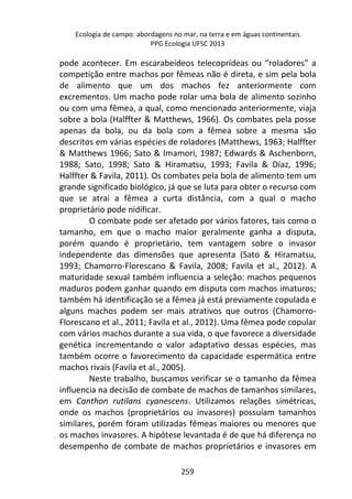 Ecologia de campo: abordagens no mar, na terra e em águas continentais 
PPG Ecologia UFSC 2013 
pode acontecer. Em escarabeídeos telecoprídeas ou “roladores" a 
competição entre machos por fêmeas não é direta, e sim pela bola 
de alimento que um dos machos fez anteriormente com 
excrementos. Um macho pode rolar uma bola de alimento sozinho 
ou com uma fêmea, a qual, como mencionado anteriormente, viaja 
sobre a bola (Halffter & Matthews, 1966). Os combates pela posse 
apenas da bola, ou da bola com a fêmea sobre a mesma são 
descritos em várias espécies de roladores (Matthews, 1963; Halffter 
& Matthews 1966; Sato & Imamori, 1987; Edwards & Aschenborn, 
1988; Sato, 1998; Sato & Hiramatsu, 1993; Favila & Díaz, 1996; 
Halffter & Favila, 2011). Os combates pela bola de alimento tem um 
grande significado biológico, já que se luta para obter o recurso com 
que se atrai a fêmea a curta distância, com a qual o macho 
proprietário pode nidificar. 
O combate pode ser afetado por vários fatores, tais como o 
tamanho, em que o macho maior geralmente ganha a disputa, 
porém quando é proprietário, tem vantagem sobre o invasor 
independente das dimensões que apresenta (Sato & Hiramatsu, 
1993; Chamorro-Florescano & Favila, 2008; Favila et al., 2012). A 
maturidade sexual também influencia a seleção: machos pequenos 
maduros podem ganhar quando em disputa com machos imaturos; 
também há identificação se a fêmea já está previamente copulada e 
alguns machos podem ser mais atrativos que outros (Chamorro- 
Florescano et al., 2011; Favila et al., 2012). Uma fêmea pode copular 
com vários machos durante a sua vida, o que favorece a diversidade 
genética incrementando o valor adaptativo dessas espécies, mas 
também ocorre o favorecimento da capacidade espermática entre 
machos rivais (Favila et al., 2005). 
Neste trabalho, buscamos verificar se o tamanho da fêmea 
influencia na decisão de combate de machos de tamanhos similares, 
em Canthon rutilans cyanescens. Utilizamos relações simétricas, 
onde os machos (proprietários ou invasores) possuíam tamanhos 
similares, porém foram utilizadas fêmeas maiores ou menores que 
os machos invasores. A hipótese levantada é de que há diferença no 
desempenho de combate de machos proprietários e invasores em 
259 
 