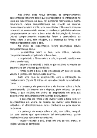 Nas arenas onde houve atividade, os comportamentos 
apresentados variaram desde que o proprietário foi introduzido no 
início do experimento, no qual, nos primeiros momentos, o macho 
proprietário exibiu comportamento em relação ao recurso, 
permanecendo sobre a bola, sem, no entanto, rolá-la num primeiro 
momento. Apenas em três arenas, os machos proprietários exibiram 
comportamento de rolar a bola antes da introdução do invasor. 
Outros comportamentos observados foram a permanência da 
fêmea sobre a bola, sem rolagem, e a presença da fêmea e do 
macho proprietário sobre a bola. 
No início do experimento, foram observados alguns 
comportamentos, como: 
- proprietário sobre a bola, sem rolá-la, exibindo 
comportamento de propriedade sobre a bola; 
- proprietário e fêmea sobre a bola, o que não resultou em 
vitória ou derrota; 
- proprietário rolando a bola, o que resultou na vitória do 
proprietário em três dos quatro casos; 
- fêmea sobre a bola, onde em apenas um dos seis casos, 
venceu o invasor, nos demais, nada ocorreu. 
Após uma hora de experimento, com a introdução do 
macho invasor (Figura 3), iniciou-se uma diversidade de atividades, 
como: 
- a presença do proprietário e do invasor sobre a bola, 
demonstrando claramente uma disputa, pelo recurso ou pela 
fêmea, a qual resultou em vitória do proprietário em duas das 
quatro arenas que apresentaram este tipo de atividade; 
- a presença da fêmea e do invasor sobre a bola, sem ter 
desencadeado em vitória ou derrota do invasor, pois todos os 
indivíduos se desinteressaram pelos combates ou pelo recurso, 
neste caso; 
- a presença do invasor sobre a bola, sem rolá-la, no qual, 
das sete arenas que apresentaram tal comportamento quatro 
machos invasores venceram os combates; 
- invasor rolando a bola, onde em três de três arenas, o 
invasor venceu os combates; 
 