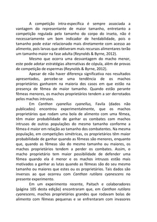 A competição intra-específica é sempre associada a 
vantagem do representante de maior tamanho, entretanto a 
competição regulada pelo tamanho do corpo do inseto, não é 
necessariamente um bom indicador de herdabilidade, pois o 
tamanho pode estar relacionado mais diretamente com acesso ao 
alimento, pois larvas que obtiveram mais recursos alimentares terão 
um tamanho maior na fase adulta (Reynolds & Byrne, 2012). 
Mesmo que ocorra uma desvantagem do macho menor, 
este pode adotar estratégias alternativas de cópula, além de provas 
de competição de espermas (Reynolds & Byrne, 2012). 
Apesar de não haver diferença significativa nos resultados 
apresentados, percebe-se uma tendência de os machos 
proprietários ganharem na maioria dos casos em que estão na 
presença de fêmea de maior tamanho. Quando estão perante 
fêmeas menores, os machos proprietários tendem a ser derrotados 
pelos machos intrusos. 
Em Canthon cyanellus cyanellus, Favila (dados não 
publicados) encontrou experimentalmente, que os machos 
proprietários que rodam uma bola de alimento com uma fêmea, 
têm maior probabilidade de ganhar os combates com machos 
intrusos de outras populações do mesmo tamanho conforme a 
fêmea é maior em relação ao tamanho dos combatentes. Na mesma 
população, em competições simétricas, os proprietários têm maior 
probabilidade de ganhar quando as fêmeas são menores, enquanto 
que, quando as fêmeas são do mesmo tamanho ou maiores, os 
machos proprietários tendem a perder os combates. Assim, o 
macho proprietário tem maior possibilidade de defender uma 
fêmea quando ela é menor e os machos intrusos estão mais 
motivados a ganhar as lutas quando as fêmeas são do seu mesmo 
tamanho ou maiores que estes ou os proprietários. Tais dados são 
inversos ao que ocorreu com Canthon rutilans cyanescens no 
presente experimento. 
Em um experimento recente, Paitach e colaboradores 
(página 105 desta edição) encontraram que, em Canthon rutilans 
cyanescens, machos proprietários grandes que rodavam bolas de 
alimento com fêmeas pequenas e se enfrentaram com invasores 
 