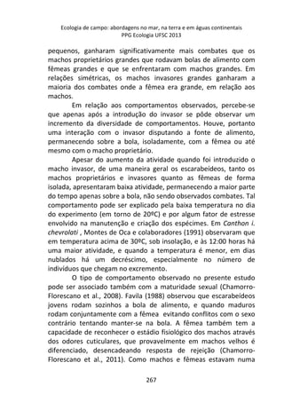 Ecologia de campo: abordagens no mar, na terra e em águas continentais 
PPG Ecologia UFSC 2013 
pequenos, ganharam significativamente mais combates que os 
machos proprietários grandes que rodavam bolas de alimento com 
fêmeas grandes e que se enfrentaram com machos grandes. Em 
relações simétricas, os machos invasores grandes ganharam a 
maioria dos combates onde a fêmea era grande, em relação aos 
machos. 
Em relação aos comportamentos observados, percebe-se 
que apenas após a introdução do invasor se pôde observar um 
incremento da diversidade de comportamentos. Houve, portanto 
uma interação com o invasor disputando a fonte de alimento, 
permanecendo sobre a bola, isoladamente, com a fêmea ou até 
mesmo com o macho proprietário. 
Apesar do aumento da atividade quando foi introduzido o 
macho invasor, de uma maneira geral os escarabeídeos, tanto os 
machos proprietários e invasores quanto as fêmeas de forma 
isolada, apresentaram baixa atividade, permanecendo a maior parte 
do tempo apenas sobre a bola, não sendo observados combates. Tal 
comportamento pode ser explicado pela baixa temperatura no dia 
do experimento (em torno de 20ºC) e por algum fator de estresse 
envolvido na manutenção e criação dos espécimes. Em Canthon i. 
chevrolati , Montes de Oca e colaboradores (1991) observaram que 
em temperatura acima de 30ºC, sob insolação, e às 12:00 horas há 
uma maior atividade, e quando a temperatura é menor, em dias 
nublados há um decréscimo, especialmente no número de 
indivíduos que chegam no excremento. 
O tipo de comportamento observado no presente estudo 
pode ser associado também com a maturidade sexual (Chamorro- 
Florescano et al., 2008). Favila (1988) observou que escarabeídeos 
jovens rodam sozinhos a bola de alimento, e quando maduros 
rodam conjuntamente com a fêmea evitando conflitos com o sexo 
contrário tentando manter-se na bola. A fêmea também tem a 
capacidade de reconhecer o estádio fisiológico dos machos através 
dos odores cuticulares, que provavelmente em machos velhos é 
diferenciado, desencadeando resposta de rejeição (Chamorro- 
Florescano et al., 2011). Como machos e fêmeas estavam numa 
267 
 